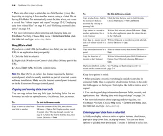 2-8   FileMaker Pro User’s Guide


• There are other ways to enter data in a field besides typing, like             To                             Do this in Browse mode
importing or copying it from another source, using a related file, or
                                                                                 Copy a value from a field in Click the field that you want to hold the data. 

having FileMaker Pro automatically enter the data when you create
                                                                                 the last record that you     Choose Insert menu > From Last Record.

a record. See “About import and export” on page 12-1,“Displaying                 accessed (by clicking or 

data from related files” on page 8-1, and “Defining automatic data               pressing Tab)

entry” on page 5-8.
                                                                                 Copy values in a record to     With no field selected, choose Edit menu > Copy. 

• For more information about entering and changing data, see                     another application, like a    In the other application, paste the values that are 

FileMaker Pro Help. Choose Help menu > Contents and Index, click                 word processor                 in the Clipboard.

the Index tab, and type entering data.                                           Copy data in a master record With no fields and no records in a portal selected, 

                                                                                 and in all related records in a choose Edit menu > Copy.

Using URLs in a field                                                            portal

If you have a valid URL (web address) in a field, you can open the               Copy one related record in a Select a related record, then choose Edit menu > 

URL in an application that you specify:                                          portal                       Copy.


1. Click the field to select it.                                                 Copy the found set of          With no fields selected, press Shift (Windows) or
                                                                                 records to the Clipboard       Option (Mac OS) while choosing Edit menu >
2. Right-click (Windows) or Control+click (Mac OS) any part of the                                              Copy.
URL.
                                                                                 Duplicate data from another See “Adding and duplicating records” on
3. Choose Open <URL> from the context menu.                                      record into the current record page 2-4.

Note On Mac OS 9.x or earlier, this feature requires the Internet                Keep these points in mind:
control panel, which is usually available as part of a normal system
software installation. Make sure the Internet control panel is turned
                                                                                 • When you copy a record, everything is copied except data in
                                                                                 container fields. Data is copied in tab-delimited format, in the order
on in the Extensions Manager control panel.
                                                                                 the fields appear on the layout. Text styles, like bold or italics, aren’t
                                                                                 copied.
Copying and moving data in records
You can copy values from any field type, including fields that are               • You can drag and drop information between fields, records, and
formatted as radio or option buttons, checkboxes, lists, or menus.               applications. See “Moving data with drag and drop” on page 2-9.
                                                                                 • For more information about copying and moving data, see
To                          Do this in Browse mode                               FileMaker Pro Help. Choose Help menu > Contents and Index, click
Copy or move a value from   Select the contents of the field, then choose        the Index tab, and type data,moving.
one field to another	       Edit menu > Copy or Cut. Display another record,
                            if needed. (See “Moving through records” on          Entering preset data from a value list
                            page 2-4). Select the field to hold the data, then
                            choose Edit menu > Paste.
                                                                                 A field can display values as radio or option buttons, checkboxes,
                                                                                 pop-up or drop-down lists, or pop-up menus. You can use these
                                                                                 options to quickly enter preset data. The data is defined in value lists.
 