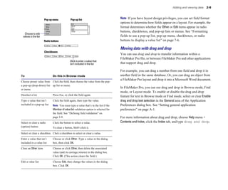 Adding and viewing data   2-9



                       Pop-up menu            Pop-up list                              Note If you have layout design privileges, you can set field format
                                                                                       options to determine how fields appear on a layout. For example, the
                                                                                       format determines whether the Other or Edit items appear in radio
                                                                                       buttons, checkboxes, and pop-up lists or menus. See “Formatting
  Choose to edit
 values in the list                                                                    fields to use a pop-up list, pop-up menu, checkboxes, or radio
                       Radio buttons                                                   buttons to display a value list” on page 7-6.

                                                                                       Moving data with drag and drop
                       Checkboxes
                                                                                       You can use drag and drop to transfer information within a
                                                                                       FileMaker Pro file, or between FileMaker Pro and other applications
                                              Click to enter a value that
                                              isn’t included in the list               that support drag and drop.

                                                                                       For example, you can drag a number from one field and drop it in
To                            Do this in Browse mode                                   another field in the same database. Or, you can drag an object from
                                                                                       a FileMaker Pro layout and drop it into a Microsoft Word document.
Choose preset value from Click the field, then choose the value from the pop-

a pop-up (drop-down) list up list or menu.

                                                                                       In FileMaker Pro, you can use drag and drop in Browse mode, Find
or menu

                                                                                       mode, or Layout mode. To enable or disable the drag and drop
Deselect a list               Press Esc, or click the field again.
                    feature for text in Browse mode or Find mode, select or clear Enable
Type a value that isn’t       Click the field again, then type the value. 
            drag and drop text selection in the General area of the Application
included in a pop-up list	    Note You must type a value that’s in the list if the     Preferences dialog box. See “Setting general application
                              Member of value list validation option is selected for   preferences” on page A-1.
                              the field. See “Defining field validation” on
                              page 5-9.                                                For more information about drag and drop, choose Help menu >
Select or clear a radio       Click the button to select a value.                      Contents and Index, click the Index tab, and type drag and drop.
(option) button               To clear a button, Shift+click it.

Select or clear a checkbox Click a checkbox to select or clear a value.

Enter a value that isn’t      Choose or click Other. Type a value in the dialog
included in a value list      box, then click OK.

Clear an Other item	          Choose or click Other, then delete the associated
                              value (and its carriage returns) in the dialog box.
                              Click OK. (This action clears the field.)

Edit a value list             Choose Edit, then change the values in the dialog
                              box. Click OK.
 