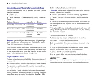 2-10     FileMaker Pro User’s Guide



Inserting the current date or other variable into ﬁelds                   Before you begin, keep these points in mind:
To insert the current date, time, or user name into a field in Browse     • Important You can’t undo replacing field values. Before you begin,
mode or Find mode:                                                        consider making a copy of the file.
1. Click the field.                                                       • You can’t replace data in calculation, summary, or global fields.
2. Choose Insert menu > Current Date, Current Time, or Current User       • You can’t reserialize calculation, summary, global, or container
Name.                                                                     fields.

To insert the current                    As specified in   Choose         • You can sort records before you reserialize them. For example, you
                                                                          can sort suppliers by how frequently you use them, then reserialize
Date in a date, number, or text field	   Your operating    Current Date
                                                                          the records.
                                         system settings

Time in a time, number, or text field	 Your operating      Current Time
                                                                          • To replace field values in only a few records, go to each record and
                                       system settings                    change the value by selecting the contents of the field, then entering
                                                                          the information you want.
User name in a text or number field	     FileMaker Pro     Current User
                                         Application       Name
                                         preferences
                                                                          To replace field values in the found set:
                                                                          1. If necessary, find, omit, or sort the records in the database.
Important To avoid confusion when using dates, always use four-           See chapter 3, “Finding and sorting information.”
digit years. For more information on how FileMaker Pro handles
                                                                          2. In Browse mode, in the current record, select the contents of the
Year 2000 issues, see www.filemaker.com.
                                                                          field whose values you want to replace.
After you insert the date, time, or user name into a field, that value    3. If you’re replacing data with a constant value (instead of serial
doesn’t change. To display a value that updates, place a date, time,      numbers or a calculated value), type the constant value.
or user name symbol on the layout. See “Inserting the page number,        4. Choose Records menu > Replace Contents.
date, or other variable onto a layout” on page 7-11.
                                                                          5. In the Replace dialog box, select how to replace field values.
Replacing data in ﬁelds                                                   To replace each

                                                                          field with                Select 

You can replace the contents of a field in all records, or in a set of
records, with:                                                            The value in the         Replace with <value>. FileMaker Pro replaces the
                                                                          currently selected field contents of the field for the entire found set of records.
• a different value (for example, replace the value Green with Blue)
• a new series of serial numbers (for example, when records have
become disordered)
• a calculation. You can also modify a field’s existing values by
using a calculation that includes the field (for example, change the
value Gross Pay to the result of the calculation Gross Pay + 1000).
 