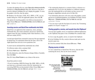 2-12    FileMaker Pro User’s Guide


To reduce the database file size, select Store only a reference to the file   • The multimedia displayed in a container field is a reference to a
(Windows) or Store file reference (Mac OS). However, if the file is           multimedia file. If you move the database to a different computer,
moved or deleted, FileMaker Pro can’t display the graphic. To store           move the multimedia file as well (unless you have access to it
the graphic in the file, clear the option.                                    through an AppleShare network server for Mac OS).
6. Windows: For file types .CGM, .PCX, .DRW, or .PIC, you see                 • For information about how web users work with graphics, sound,
another dialog box. Select the applicable options, then click OK.             and movies in published databases, see FileMaker Pro Help. Choose
The options for inserting graphics into fields are documented in              Help menu > Contents and Index, click the Index tab, and type
Help. Choose Help menu > Contents and Index, click the Index tab, and         container fields.
type graphics.                                                                • You can crop or scale the first frame of a movie. See “Formatting
                                                                              graphics on a layout” on page 7-17.
Inserting movies and QuickTime multimedia into ﬁelds
QuickTime is an application that compresses, stores, and plays                Pasting graphics, movies, and sounds from the Clipboard
multimedia files, like sound, animation, and movies. QuickTime                You can copy a graphic, movie, or sound from a different application
supports many file types, including Audio Video Interleave (.AVI)             to the Clipboard, then paste it into a FileMaker Pro container field.
and wave sound (.WAV).
                                                                              1. Cut or copy the graphic, movie, or sound to the Clipboard.
Use the Insert QuickTime command to insert any file type supported            2. In the FileMaker Pro file, switch to Browse mode and view the
by QuickTime. For information about the file types, refer to the              record to paste into.
Apple QuickTime web site at www.quicktime.com.
                                                                              3. Click the container field, then choose Edit menu > Paste.
To insert movies and QuickTime multimedia into a field:
1. In Browse mode, click a container field.
                                                                              Playing movies in ﬁelds
                                                                              To view a QuickTime or QuickTime VR movie, click the field
2. Choose Insert menu > QuickTime.
                                                                              containing the movie, then use the movie controls.
3. In the dialog box, select the filename (change folders, if needed),
then click Open.                                                                                            QuickTime 3.0 movie controls
Mac OS: Select Show Preview to see a frame of the movie.

Keep these points in mind:
• If you’re inserting a MIDI file format, like .RMI, .MID, or .KAR,
you must save a converted version of the file. Instructions for                Click, then drag the slider
                                                                                    to adjust the volume
converting MIDI files are documented in Help. Choose Help menu >                          Click to start or
Contents and Index, click the Index tab, and type MIDI files.                            pause the movie                      Click to step backward or
                                                                                              Drag the slider to go to a      forward through the frames
                                                                                            specific frame of the movie
 