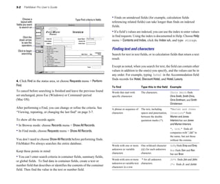 3-2    FileMaker Pro User’s Guide



       Choose a
                                                                               • Finds on unindexed fields (for example, calculation fields
                                                Type Find criteria in fields
     layout with                                                               referencing related fields) can take longer than finds on indexed
fields you want
   to search on                                                                fields.
                                                                               • If a field’s values are indexed, you can use the index to enter values
     Click the                                                                 in find requests. Using the index is documented in Help. Choose Help
  down arrow                                                                   menu > Contents and Index, click the Index tab, and type storage.
    to see the
    operators

 Click to begin
                                                                               Finding text and characters
     searching                                                                 Search for text in text fields, or in calculation fields that return a text
                                                                               result.

                                                                               Except as noted, when you search for text, the field can contain other
                                                                               values in addition to the one(s) you specify, and the values can be in
                                                                               any order. For example, typing hotel in the Accommodation field
                                                                               finds records for Hotel, Discount Hotel, and Hotel, Luxury.
4. Click Find in the status area, or choose Requests menu > Perform
Find.                                                                          To find                   Type this in the field Example
To cancel before searching is finished and leave the previous found            Words that start with     The characters.           Chris Smith finds
set unchanged, press Esc (Windows) or Command+period                           specific characters                                 Chris Smith, Smith Chris,
(Mac OS).                                                                                                                          Chris Smithson, and Smith
                                                                                                                                   Christenson
After performing a Find, you can change or refine the criteria. See            A phrase or sequence of   The text, including       "Marten and Jones
“Viewing, repeating, or changing the last find” on page 3-7.                   characters	               spaces and punctuation,   Interiors" finds
                                                                                                         between the double        Marten and Jones
To show all the records again:                                                                           quotation marks (").      Interiors but not Jones
• In Browse mode: choose Records menu > Show All Records.                                                                          and Marten Interiors
                                                                                                                                   ", Ltd." finds all
• In Find mode, choose Requests menu > Show All Records.                                                                           companies with ", Ltd." in
                                                                                                                                   the name, but not those
You don’t need to choose Show All Records before performing finds.                                                                 without the comma.
FileMaker Pro always searches the entire database.
                                                                               Words with one or more One wildcard character       Gr@y finds Gray and Grey 

                                                                               unknown or variable    (@) for each unknown         @on finds Don and Ron 

Keep these points in mind:
                                                                               characters             character.                   but not Bron

• You can’t enter search criteria in container fields, summary fields,
                                                                               Words with zero or more * for all unknown 
         Jo*n finds Jon and John
or global fields. To find data in container fields, create a text or
                                                                               unknown or variable text characters.                J*r finds Jr. and Junior

number field that describes or identifies the contents of the container        characters in a row

field. Then find the value in the text or number field.
 