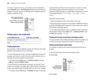 3-6     FileMaker Pro User’s Guide


To restore a request to the way it was when you last committed it,       You determine the field on which uniqueness is based. If several
choose Requests menu > Revert Request. Requests are committed, for       fields taken together determine uniqueness, you can create a
example, when you click out of all fields, go to a different layout or   calculation field (returning a text result) that concatenates the values.
request, or perform a Find.                                              An example formula is First Name & Last Name & Phone
                                                                         Number.
         Click a page of the book to
           see another find request                                      Keep these points in mind:
      Number of the current request                                      • Values are duplicates only if word order is the same.
       Number of existing requests
                                                                         • When determining uniqueness in text fields, FileMaker Pro looks
                                                                         at the first 20 alphanumeric characters of each word, up to a total of
                                                                         60 characters (including spaces).
                                                                         • You cannot find duplicate values in unindexed fields. Indexing is
                                                                         documented in Help. Choose Help menu > Contents and Index, click
                                                                         the Index tab, and type storage.
Finding empty or non-empty ﬁelds
To find fields that are                   Enter this in the field        Finding all records except those matching criteria
Not empty (i.e., fields that have data)   *                              You can exclude records while performing a find. For example, you
Empty                                     =
                                                                         can find all invoices except those created in the past 30 days.

                                                                         Finding records that don’t match criteria
Finding duplicates                                                       For example, to find all sales records except those for the city of
If you perform a find for duplicate records, the found set of records    London:
depends on the method you use to find them:
                                                                         1. In Find mode, type criteria for the records to omit.
• You can find only the “extra” instances of duplicated records. For     2. Select Omit.
example, you have two records for each customer and you want to
find only the second record for each customer.
  • To do this, choose Help menu > Contents and Index, click the
  Index tab, and type Duplicate values.
• You can find all records that are not unique, not just the “extra”
records. For example, you might want to find all records that aren’t                Select Omit to
                                                                              exclude records that
unique, then examine them to decide which records to use or delete.             match the request

  • To do this, choose View menu > Find Mode and type ! in the field.

                                                                         3. Click Find.
 
