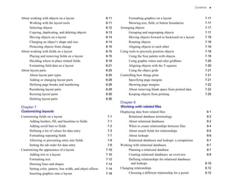 Contents     v


About working with objects on a layout                        6-11
         Formatting graphics on a layout                            7-17

     Working with the layout tools                            6-11
         Showing text, field, or button boundaries                  7-17

     Selecting objects                                        6-12
   Arranging objects                                                7-17

     Copying, duplicating, and deleting objects               6-13
         Grouping and ungrouping objects                            7-17

     Moving objects on a layout                               6-14
         Moving objects forward or backward on a layout             7-18

     Changing an object’s shape and size                      6-14
         Rotating objects                                           7-18

     Protecting objects from change                           6-15
         Aligning objects to each other                             7-18

About working with fields on a layout                         6-15
   Using tools to precisely position objects                        7-19

     Placing and removing fields on a layout                  6-15
         Using the Size palette with objects                        7-19

     Deciding where to place related fields                   6-18
         Using graphic rulers and ruler gridlines                   7-20

     Formatting field data on a layout                        6-21
         Aligning objects with the T-squares                        7-20

About layout parts                                            6-25
         Using the object grids                                     7-21

     About layout part types                                  6-25
   Controlling how things print                                     7-21

     Adding or changing layout parts                          6-26
         Specifying page margins                                    7-21

     Defining page breaks and numbering                       6-29
         Showing page margins                                       7-22

     Reordering layout parts                                  6-29
         About removing blank space from printed data               7-22

     Resizing layout parts                                    6-30
         Keeping objects from printing                              7-25

     Deleting layout parts                                    6-30

                                                                      Chapter 8

Chapter 7
                                                            Working with related files
Customizing layouts                                                   Displaying data from related files                                   8-1

Customizing fields on a layout                                 7-1
         Relational database terminology                                8-2

     Adding borders, fill, and baselines to fields             7-1
         About relational databases                                     8-2

     Adding scroll bars to fields                              7-2
         When to create relationships between files                     8-4

     Defining a list of values for data entry                  7-3
         About match fields for relationships                           8-5

     Formatting repeating fields                               7-7
         About lookups                                                  8-6

     Allowing or preventing entry into fields                  7-8
         Relational databases and lookups: a comparison                 8-7

     Setting the tab order for data entry                      7-8
   Working with relational databases                                    8-7

Customizing the appearance of a layout                        7-10
         Planning a relational database                                 8-7

     Adding text to a layout                                  7-10
         Creating relational databases: an overview                     8-9

     Formatting text                                          7-12
         Defining relationships for relational databases 

     Drawing lines and shapes                                 7-14
          and lookups                                               8-10

     Setting color, pattern, line width, and object effects   7-14
   Changing relationships                                           8-12

     Inserting graphics onto a layout                         7-16
         Choosing a different relationship for a portal             8-12

 