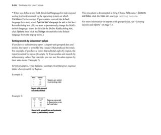 3-10    FileMaker Pro User’s Guide


• When you define a text field, the default language for indexing and        This procedure is documented in Help. Choose Help menu > Contents
sorting text is determined by the operating system on which                  and Index, click the Index tab, and type sorting records.
FileMaker Pro is running. If you want to override the default
language for a sort, select Override field’s language for sort in the Sort   For more information on reports with grouped data, see “Creating
Records dialog box. (If you want to permanently change the field’s           layouts and reports” on page 6-2.
default language, select the field in the Define Fields dialog box,
click Options, then click the Storage tab and select the default
language from the pop-up menu.)

Sorting records by subsummary values
If you have a subsummary report (a report with grouped data and
totals), the report is sorted by the category that produced the totals.
For example, if you have a report that subtotals sales by region, the
report is sorted by region (Example 1). You can also sort records by
subsummary values. For example, you can sort the sales regions by
their sales totals (Example 2).

In both examples, Total Sales is a summary field that gives regional
totals when grouped by Region.

Example 1:

                                            Regions are sorted
                                            in ascending order


                      Report with grouped
                      data and subtotals

Example 2:
                                            Regions are sorted
                                            in descending order
                                            by Total Sales


                      Report with grouped data and subtotals,
                      sorted by subsummary values
 