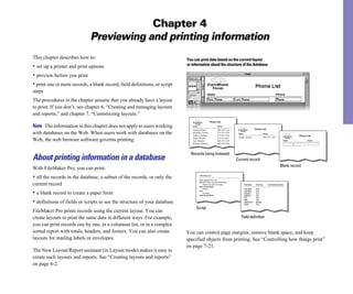 Chapter 4
                              Previewing and printing information
This chapter describes how to:                                              You can print data based on the current layout
• set up a printer and print options                                        or information about the structure of the database

• preview before you print
• print one or more records, a blank record, field definitions, or script
steps
The procedures in the chapter assume that you already have a layout
to print. If you don’t, see chapter 6, “Creating and managing layouts
and reports,” and chapter 7, “Customizing layouts.”
                                                                                                    Phone List

Note The information in this chapter does not apply to users working           Name                             Phone
                                                                                                                                                        Phone List
                                                                               Juanita Alvarez                  408-555-1234
with databases on the Web. When users work with databases on the               Michelle Cannon
                                                                               Andre Common
                                                                                                                213-555-2345
                                                                                                                714-555-3456
                                                                                                                                   Name                          Phone
                                                                                                                                                                                                Phone List
                                                                               Marie Durand                     619-555-4567       Juanita Alvarez               408-555-1234
Web, the web browser software governs printing.                                Jean Durand                      408-555-5678                                                             Name          Phone
                                                                               William Johnson                  408-555-6789



                                                                              Records being browsed
About printing information in a database                                                                                          Current record
                                                                                                                                                                                     Blank record
With FileMaker Pro, you can print:
• all the records in the database, a subset of the records, or only the               Print Phone List

                                                                                      Go to Layout [Phone List]
                                                                                      Sort [Sort Order: Last name (Ascending) ]
current record                                                                             [Restore sort order, No Dialog]
                                                                                      Enter Preview Mode
                                                                                                                                          Field Name    Field Type   Formula/Entry Options

                                                                                           [Pause]                                        First Name    Text

• a blank record to create a paper form                                               Print
                                                                                           [no dialog]
                                                                                      Enter Browse Mode
                                                                                                                                          Last Name
                                                                                                                                          Address1
                                                                                                                                          Address 2
                                                                                                                                                        Text
                                                                                                                                                        Text
                                                                                                                                                        Text
                                                                                                                                          City          Text


• definitions of fields or scripts to see the structure of your database                                                                  State
                                                                                                                                          Postal Code
                                                                                                                                          Phone
                                                                                                                                                        Text
                                                                                                                                                        Number
                                                                                                                                                        Text

                                                                                  Script
FileMaker Pro prints records using the current layout. You can
create layouts to print the same data in different ways. For example,                                                                Field definition
you can print records one by one, in a columnar list, or in a complex
sorted report with totals, headers, and footers. You can also create        You can control page margins, remove blank space, and keep
layouts for mailing labels or envelopes.                                    specified objects from printing. See “Controlling how things print”
                                                                            on page 7-21.
The New Layout/Report assistant (in Layout mode) makes it easy to
create such layouts and reports. See “Creating layouts and reports”
on page 6-2.
 
