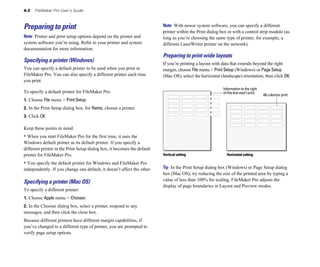 4-2   FileMaker Pro User’s Guide



Preparing to print                                                        Note With newer system software, you can specify a different
                                                                          printer within the Print dialog box or with a control strip module (as
Note Printer and print setup options depend on the printer and            long as you’re choosing the same type of printer, for example, a
system software you’re using. Refer to your printer and system            different LaserWriter printer on the network).
documentation for more information.
                                                                          Preparing to print wide layouts
Specifying a printer (Windows)                                            If you’re printing a layout with data that extends beyond the right
You can specify a default printer to be used when you print in            margin, choose File menu > Print Setup (Windows) or Page Setup
FileMaker Pro. You can also specify a different printer each time         (Mac OS), select the horizontal (landscape) orientation, then click OK.
you print.
                                                                                                           Information to the right
To specify a default printer for FileMaker Pro:                                                            of this line won’t print
                                                                                                                                      All columns print
1. Choose File menu > Print Setup.
2. In the Print Setup dialog box, for Name, choose a printer.
3. Click OK.

Keep these points in mind:
• When you start FileMaker Pro for the first time, it uses the
Windows default printer as its default printer. If you specify a
different printer in the Print Setup dialog box, it becomes the default
printer for FileMaker Pro.                                                Vertical setting                   Horizontal setting

• You specify the default printer for Windows and FileMaker Pro
independently. If you change one default, it doesn’t affect the other.    Tip In the Print Setup dialog box (Windows) or Page Setup dialog
                                                                          box (Mac OS), try reducing the size of the printed area by typing a
                                                                          value of less than 100% for scaling. FileMaker Pro adjusts the
Specifying a printer (Mac OS)
                                                                          display of page boundaries in Layout and Preview modes.
To specify a different printer:
1. Choose Apple menu > Chooser.
2. In the Chooser dialog box, select a printer, respond to any
messages, and then click the close box.
Because different printers have different margin capabilities, if
you’ve changed to a different type of printer, you are prompted to
verify page setup options.
 