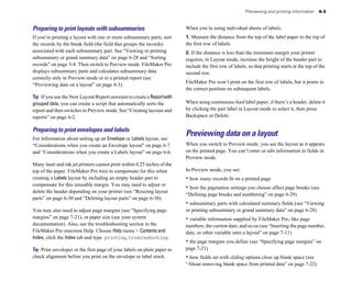 Previewing and printing information    4-3



Preparing to print layouts with subsummaries                             When you’re using individual sheets of labels:
If you’re printing a layout with one or more subsummary parts, sort      1. Measure the distance from the top of the label paper to the top of
the records by the break field (the field that groups the records)       the first row of labels.
associated with each subsummary part. See “Viewing or printing           2. If the distance is less than the minimum margin your printer
subsummary or grand summary data” on page 6-28 and “Sorting              requires, in Layout mode, increase the height of the header part to
records” on page 3-8. Then switch to Preview mode. FileMaker Pro         include the first row of labels, so that printing starts at the top of the
displays subsummary parts and calculates subsummary data                 second row.
correctly only in Preview mode or in a printed report (see
                                                                         FileMaker Pro won’t print on the first row of labels, but it prints in
“Previewing data on a layout” on page 4-3).
                                                                         the correct position on subsequent labels.
Tip If you use the New Layout/Report assistant to create a Report with
grouped data, you can create a script that automatically sorts the       When using continuous-feed label paper, if there’s a header, delete it
report and then switches to Preview mode. See “Creating layouts and      by clicking the part label in Layout mode to select it, then press
reports” on page 6-2.                                                    Backspace or Delete.

Preparing to print envelopes and labels
For information about setting up an Envelope or Labels layout, see
                                                                         Previewing data on a layout
“Considerations when you create an Envelope layout” on page 6-7          When you switch to Preview mode, you see the layout as it appears
and “Considerations when you create a Labels layout” on page 6-6.        on the printed page. You can’t enter or edit information in fields in
                                                                         Preview mode.
Many laser and ink jet printers cannot print within 0.25 inches of the
top of the paper. FileMaker Pro tries to compensate for this when        In Preview mode, you see:
creating a Labels layout by including an empty header part to            • how many records fit on a printed page
compensate for this unusable margin. You may need to adjust or
                                                                         • how the pagination settings you choose affect page breaks (see
delete the header depending on your printer (see “Resizing layout
                                                                         “Defining page breaks and numbering” on page 6-29)
parts” on page 6-30 and “Deleting layout parts” on page 6-30).
                                                                         • subsummary parts with calculated summary fields (see “Viewing
You may also need to adjust page margins (see “Specifying page           or printing subsummary or grand summary data” on page 6-28)
margins” on page 7-21), or paper size (see your system                   • variable information supplied by FileMaker Pro, like page
documentation). Also, see the troubleshooting section in the             numbers, the current date, and so on (see “Inserting the page number,
FileMaker Pro onscreen Help. Choose Help menu > Contents and             date, or other variable onto a layout” on page 7-11)
Index, click the Index tab and type printing,troubleshooting.
                                                                         • the page margins you define (see “Specifying page margins” on
Tip Print envelopes or the first page of your labels on plain paper to   page 7-21)
check alignment before you print on the envelope or label stock.         • how fields set with sliding options close up blank space (see
                                                                         “About removing blank space from printed data” on page 7-22)
 