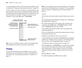 4-4   FileMaker Pro User’s Guide


• records arranged in columns if the Layout Setup is defined to print                Note If you’re printing a layout with subsummaries, see “Preparing
in columns (see “Setting up to print records in columns” on page 6-8)                to print layouts with subsummaries” on page 4-3. If you’re printing
To preview data on a layout, you follow the same preliminary steps                   labels or envelopes, “Preparing to print envelopes and labels” on
that you perform when you print, including specifying a printer and                  page 4-3.
printing options and verifying that the found set contains the records
                                                                                     To print:
you want to preview (see steps 1 through 4 in the next section,
“Printing”). Then, choose View menu > Preview Mode.                                  1. If you have more than one printer, specify which one you want to
                                                                                     use.
                   Choose a different layout                                         See “Specifying a printer (Windows)” on page 4-2, or “Specifying a
               from the layout pop-up menu     Margin
                                                                                     printer (Mac OS)” on page 4-2.
           Click the top page to
      move to the next page or                                                       2. Confirm printing options (for example, page orientation, and
                                                        Drag the bookmark up or
      the bottom page to move                           down to move through pages   scaling) by choosing File menu > Print Setup (Windows) or File
           to the previous page
                                                        Current page number          menu > Page Setup (Mac OS), then click OK.
        Total number of pages                                                        For information about printer options, refer to your printer and
                                                                                     system documentation.
                                                                                     3. If you’re printing records, use the layout pop-up menu to switch
                                                                                     to the layout you want to use.
                                                                                     4. Make sure the found set is the way you want it by:

                                                        Switch modes with the
                                                                                     • using Find mode and commands on the Records menu to change the
                                                        mode pop-up menu             found set (see “Finding records” on page 3-1 and “Hiding records
                                                                                     from a found set and viewing hidden records” on page 3-7)
Note You can’t use Preview mode to see how your database looks                       • sorting the records (see “Sorting records” on page 3-8)
when published on the Web. You must use a web browser.                               5. Choose View menu > Preview Mode to see exactly how your paper
                                                                                     copy will look. Some things, like summary fields, subsummary
                                                                                     parts, sliding objects, records arranged in columns, and variable
Printing                                                                             information like page numbers, appear correctly only in Preview
You can print information from your database, or you can print                       mode.
information about your database (for example, field definitions or
                                                                                     6. Choose File menu > Print.
script steps). See “About printing information in a database” on
page 4-1.                                                                            7. In the Print dialog box, for Print, choose an option.
 