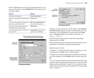 Previewing and printing information   4-5


Mac OS: Depending on the version of the printing software you are
using, you may need to choose FileMaker Pro from the pop-up menu                                    Choose
                                                                                              FileMaker Pro
to see these options.
To print                                            Choose
                                                                                                Choose the
All records in the found set                        Records being browsed                      data to print
Only the record currently selected in Browse Current record
mode

A blank record using the current layout (use Blank record, showing fields, then
this option to print a blank “form”)         choose a formatting option
                                                                                                               Print dialog box (Mac OS)
A list of all the fields defined for the file,      Field definitions
including formulas and entry options
                                                                                           Windows: To print a current view of OLE objects, select Update all
A list of all script steps for one script, or all   Script definition for, then choose a   Links before printing. Deselect this option for faster printing. For more
scripts in the file                                 specific script or all scripts
                                                                                           information, see the FileMaker Pro onscreen Help. Choose Help
                                                                                           menu > Contents and Index, click the Index tab, and type OLE
                                  Click to change the page orientation (vertical or        objects, updating.
                                    horizontal), scaling, and other printing options
                                                                                           8. Select the print range, number of copies and other printing
                                                                                           settings, and then click OK.
         Choose the                                                                        Other print options depend on the printer and system software you’re
        data to print                                                                      using. Refer to your printer and system documentation.

                                                                                           Keep these points in mind:
                                                                                           • Windows: To override the default printer for one print job, in the
                                                                                           Print dialog box, for Name, choose a different printer.
                                                                                           • Windows: To override the default printer options for one print job,
                                                                                           in the Print dialog box, click Properties, make selections, then click
    Select to update                                                                       OK.
 linked OLE objects
     before printing
                                                                                           • You can “close up” blank space when printing records with varying
                                                                                           amounts of data by specifying sliding options. See “About removing
                        Print dialog box (Windows)                                         blank space from printed data” on page 7-22. You can also use merge
                                                                                           fields to eliminate extra blank space in field data. See “Placing merge
                                                                                           fields” on page 6-17.
 