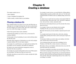 Chapter 5
                                                 Creating a database
This chapter explains how to:                                            For example, to print invoices, you need fields for a billing address,
• plan a database                                                        shipping address, quantity, product code, and so on. You also need
                                                                         calculated fields for subtotal, sales tax, shipping charge, and invoice
• create a FileMaker Pro database file                                   total.
• define, modify, or delete fields in your database                      To make it easy to search and sort records, create separate fields for
                                                                         first and last name, titles such as Mr. or Dr., and items in addresses
                                                                         (city, state, province, country, and postal code).
Planning a database file
                                                                         5. Determine relationships between your file and other files whose
Plan a database before you create it to save time and effort later on.
                                                                         data you can use.
Although you can change the design later, the more you plan ahead,
the fewer changes you’ll need to make. Start with a simple design,       For example, if data you want already exists in another
use it for a while, then change it as needed.                            FileMaker Pro file, you can use it in the current file.
                                                                         6. Decide what layouts you need, and plan a separate layout for each
Follow these general steps to plan a database:                           task.
1. Determine the problem you want to solve, or the reason for            For example, plan layouts for data entry, order entry, printing
creating a database.                                                     mailing labels, printing form letters, and for each type of report you
If other people will use the database, be sure to talk with them about   produce.
the data they need.                                                      7. Determine whether you need to share your database with other
2. Decide which categories of information you work with, and plan        users, and how they will access the file.
a separate database file for each major category.                        You can design layouts that work well in FileMaker Pro for
For example, for a small business, you might need one database file      Windows or for Mac OS, or when viewed in a web browser.
for products, one for customers, and another for employees.              8. If others will use your database, think about who can use the file
3. Analyze your current information management system to                 and which tasks they can perform.
determine the tasks you perform.                                         If security is important to your data, you can restrict who can do
For example, do you print mailing labels and invoices? What reports      which tasks by assigning passwords and access privileges to the file.
do you produce? Are there new tasks you want to do?                      9. Put your ideas on paper, listing the files you need and the fields for
4. Decide what data you want the file to contain, and plan the fields    each file. Also list the forms and reports (layouts) you will generate
to hold the data.                                                        from each file. Start with a simple design and use it for a while. You
                                                                         can change it as needed.
 
