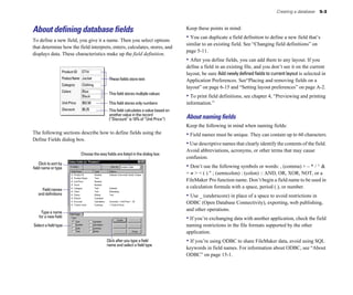 Creating a database   5-3



About defining database fields                                                            Keep these points in mind:

To define a new field, you give it a name. Then you select options
                                                                                          • You can duplicate a field definition to define a new field that’s
                                                                                          similar to an existing field. See “Changing field definitions” on
that determine how the field interprets, enters, calculates, stores, and
                                                                                          page 5-11.
displays data. These characteristics make up the field definition.
                                                                                          • After you define fields, you can add them to any layout. If you
                                                                                          define a field in an existing file, and you don’t see it on the current
                   Product ID   ET14
                                                                                          layout, be sure Add newly defined fields to current layout is selected in
                   Product Name Jacket           These fields store text                  Application Preferences. See“Placing and removing fields on a
                   Category     Clothing
                                                                                          layout” on page 6-15 and “Setting layout preferences” on page A-2.
                   Colors       Blue
                                                 This field stores multiple values
                                Black                                                     • To print field definitions, see chapter 4, “Previewing and printing
                   Unit Price   $52.50           This field stores only numbers           information.”
                   Discount     $5.25            This field calculates a value based on
                                                 another value in the record
                                                 (“Discount” is 10% of “Unit Price”)      About naming ﬁelds
                                                                                          Keep the following in mind when naming fields:
The following sections describe how to define fields using the                            • Field names must be unique. They can contain up to 60 characters.
Define Fields dialog box.
                                                                                          • Use descriptive names that clearly identify the contents of the field.
                                                                                          Avoid abbreviations, acronyms, or other terms that may cause
                                Choose the way fields are listed in the dialog box
                                                                                          confusion.
    Click to sort by
field name or type                                                                        • Don’t use the following symbols or words: , (comma) + – * / ^ &
                                                                                          = ≠ > < ( ) " ; (semicolon) : (colon) :: AND, OR, XOR, NOT, or a
                                                                                          FileMaker Pro function name. Don’t begin a field name to be used in
                                                                                          a calculation formula with a space, period (.), or number.
     Field names
   and definitions                                                                        • Use _ (underscore) in place of a space to avoid restrictions in
                                                                                          ODBC (Open Database Connectivity), exporting, web publishing,
                                                                                          and other operations.
      Type a name
    for a new field                                                                       • If you’re exchanging data with another application, check the field
Select a field type                                                                       naming restrictions in the file formats supported by the other
                                                                                          application.
                                                Click after you type a field              • If you’re using ODBC to share FileMaker data, avoid using SQL
                                                name and select a field type
                                                                                          keywords in field names. For information about ODBC, see “About
                                                                                          ODBC” on page 15-1.
 