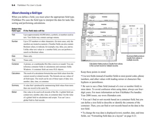 5-4       FileMaker Pro User’s Guide



About choosing a ﬁeld type
When you define a field, you must select the appropriate field type.
FileMaker Pro uses the field type to interpret the data for tasks like
sorting and performing calculations.
                                                                                                                                                             Sales Report

                                                                                                                                            Agent              Item                 Qty     Amount
Select this 
                                                                                                                               David Michaels     ET3                  1        $29.95
field type    If the field data will be
                                                                                                    David Michaels     ET4                  1        $32.25
                                                                                                                                            David Michaels     ET1                  2        $73.90
                                                                                                                                            David Michaels     ET5                  3        $98.85
Text	           Up to approximately 64,000 letters, symbols, or numbers used as                                                                                                     Total   $234.95
                text. Text fields may contain carriage returns.                                                                             Sophie Tang        ET6                  2        $64.50
                                                                                                                                            Sophie Tang        ET7                  5        $12.50
                                                                                                                                            Sophie Tang        ET2                  2        $25.00
Number	         Up to 255 numbers or other characters. (In most cases, only the                                                             Sophie Tang
                                                                                                                                                                                    Total   $102.00
                numbers are treated as numeric.) Number fields can also contain
                                                                                                                                                                      Grand Total           $336.95
                Boolean values, to indicate, for example, true, false, yes, and no.
                Unlike other text values in a number field, you can perform a
                search on Boolean values.
Date            Dates only.                                                                                                                           Summary fields produce
                                                                                                                                                      results from values in
Time            Times only.                                                                                                                           multiple records

Container	      A picture, or a multimedia file (like a movie or sound). You can                Calculation fields produce results from values
                reference container fields in calculations and summary fields.                  in the current record or related records
                Windows: A container field can store OLE objects.
                                                                                       Keep these points in mind:
Calculation	    The result of a calculation formula that uses field values from the
                current record or related records. The formula can use values of       • Use text fields instead of number fields to store postal codes, phone
                all field types. The result can be one of these types of data: text,   numbers, and other values with leading zeroes or characters like
                number, date, time, or container.                                      hyphens or parentheses.
Summary	        A value that’s produced by summarizing field values from more          • Be sure to use a Date field (instead of a text or number field) to
                than one record in the same file.
                                                                                       store dates. To avoid confusion when using dates, always use four-
Global	         One value to be used in all records of the file. A global field can    digit years. For more information on how FileMaker Pro handles
                contain text, number, date, time, or container data. Use the value     Year 2000 issues, see www.filemaker.com.
                of a global field in calculations and scripts. You can’t use a
                global field to find records.                                          • You can’t find or sort records based on a container field, but you
                                                                                       can define a text field to describe or identify the contents of the
                                                                                       container. Then, you can find or sort records based on the data in the
                                                                                       text field.
                                                                                       • To change the way data is displayed in text, number, date, and time
                                                                                       fields, see “Formatting field data on a layout” on page 6-21.
 