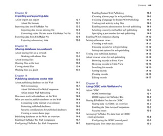 Contents    vii


Chapter 12
                                                               Enabling Instant Web Publishing                      14-8

Importing and exporting data                                              Choosing a home page for web publishing              14-8

About import and export                                     12-1
         Choosing a language for Instant Web Publishing       14-8

     About file formats                                     12-1
         Tracking web activity in log files                   14-8

Importing data into FileMaker Pro                           12-2
         Enabling remote administration for web publishing    14-8

     Importing data into an existing file                   12-2
         Selecting a security method for web publishing       14-9

     Converting a data file into a new FileMaker Pro file   12-6
         Specifying a port number for web publishing          14-9

Exporting data from FileMaker Pro                           12-6
   Enabling Web Companion sharing                            14-10

     Exporting subsummary data                              12-8
   Setting up browser views                                  14-10

                                                                          Choosing a web style                                14-11

Chapter 13
                                                               Choosing layouts for web publishing                 14-12

Sharing databases on a network                                            Setting sort options for web publishing             14-13

About sharing files on a network                            13-1
   Testing your published database                           14-13

      Working with shared files                             13-2
   About browser views for web publishing                    14-14

About hosting files                                         13-3
         Browsing records in Form View                       14-14

Opening files as the host                                   13-3
         Browsing records in Table View                      14-15

Closing shared files                                        13-4
         Searching for records                               14-15

Opening files as a guest                                    13-5
         Sorting records                                     14-16

                                                                          Creating records                                    14-16

Chapter 14

                                                                          Editing records                                     14-17

Publishing databases on the Web
About publishing databases on the Web                       14-1
   Chapter 15

      Web terminology                                       14-1
   Using ODBC with FileMaker Pro
      About FileMaker Pro Web Companion                     14-2
   About ODBC                                                    15-1

      About Instant Web Publishing                          14-2
         ODBC terminology                                        15-1

How users work with databases on the Web                    14-3
         ODBC support in FileMaker Pro                           15-2

What you need to publish databases on the Web               14-4
   Sharing FileMaker Pro data via ODBC                           15-2

      Connecting to the Internet or an intranet             14-4
         Sharing data via ODBC: an overview                      15-2

      Protecting published databases                        14-5
         Enabling the Data Access Companions                     15-2

      Security considerations for published databases       14-5
         Security issues                                         15-3

      Creating a custom home page                           14-6
   Accessing FileMaker Pro data from an ODBC 

Publishing databases on the Web: an overview                14-6
    client application                                           15-3

Enabling FileMaker Pro Web Companion                        14-7
         Configuring the ODBC control panel                      15-3

Configuring FileMaker Pro Web Companion                     14-7
   Importing data from other data sources                        15-5

 