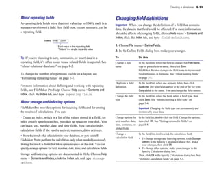 Creating a database         5-11



About repeating ﬁelds                                                           Changing field definitions
A repeating field holds more than one value (up to 1000), each in a
                                                                                Important When you change the definition of a field that contains
separate repetition of a field. Any field type, except summary, can be
                                                                                data, the data in that field could be affected. For more information
a repeating field.
                                                                                about the effects of changing fields, choose Help menu > Contents and
                                                                                Index, click the Index tab, and type field definitions.

                                 Each value in the repeating field              1. Choose File menu > Define Fields.
                                 “Colors” is a single, separate value
                                                                                2. In the Define Fields dialog box, make your changes.

Tip If you’re planning to sort, summarize, or insert data in a                  To                    Do this
repeating field, it’s often easier to use related fields in a portal. See       Change a field        In the field list, select the field to change. For Field Name,
“About relational databases” on page 8-2.                                       name	                 type or paste the new name, then click Save.
                                                                                                      FileMaker Pro also changes the field name in layouts and
To change the number of repetitions visible on a layout, see                                          field references in formulas. See “About naming fields”
“Formatting repeating fields” on page 7-7.                                                            on page 5-3.

                                                                                Duplicate a field     In the field list, select one or more fields, then click
For more information about defining and working with repeating                  definition            Duplicate. The new fields appear at the end of the list with
fields, see FileMaker Pro Help. Choose Help menu > Contents and                                       Copy added to the name. You can change the field names.
Index, click the Index tab, and type repeating fields.
                                                                                Change the field      In the field list, select the field, select a field type, then
                                                                                type                  click Save. See “About choosing a field type” on
About storage and indexing options                                                                    page 5-4.
FileMaker Pro provides options for indexing fields and for storing                                    Important Changing the field type can permanently and
the results of calculations. You can:                                                                 irretrievably erase data.

• Create an index, which is a list of the values stored in a field. An          Change options for In the field list, double-click the field. Change the options, 

index greatly speeds searches, but takes up space on your disk. You             text, number, date, then click OK. See “Setting options for fields” on 

can index text, number, date, and time fields. You can also index               time, container, or page 5-8. 

                                                                                global fields

calculation fields if the results are text, numbers, dates or times.
                                                                                Change a              In the field list, double-click the calculation field. 

• Store the result of a calculation in your database, or you can tell           calculation field
FileMaker Pro to perform the calculation only when needed (unstored).                                 •	 To change storage and indexing options, click Storage
                                                                                                         Options in the Specify Calculation dialog box. Make
Storing the result is faster but takes up more space on the disk. You can                                your changes, then click OK.
specify storage options for text, number, date, time, and calculation fields.                         •	 To change other options, make your changes in the
                                                                                                         Specify Calculation dialog box.
Storage and indexing options are documented in Help. Choose Help                                      Then, click OK in the Specify Calculations dialog box. See
menu > Contents and Index, click the Index tab, and type storage                                      “Defining calculation fields” on page 5-5.
options.
 
