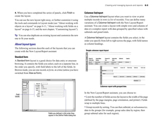 Creating and managing layouts and reports   6-3


4. When you have completed the series of panels, click Finish to               Columnar list/report
create the layout.                                                             Use a Columnar list/report layout when you want to view or print
You can use the new layout right away, or further customize it using           multiple records in rows (a list of records). You can define many
the tools and commands in Layout mode (see “About working with                 variations of a Columnar list/report with the New Layout/Report
objects on a layout” on page 6-11, “About working with fields on a             assistant. You can create a layout with simple rows and columns of
layout” on page 6-15, and the next chapter, “Customizing layouts”).            data or a complex report with data grouped by specified values with
                                                                               subtotals and grand totals.
Tip You can also duplicate an existing layout and customize the new
one to fit your needs.                                                         A Columnar list/report layout contains the fields you select, in the
                                                                               order you specify from left to right across the page, with field names
About layout types                                                             as column headings.
The following sections describe each of the layouts that you can
                                                                                Simple columnar report layout
create with the New Layout/Report assistant.

Standard form
A Standard form layout is a good choice for data entry or onscreen
browsing. It contains the fields you select, each on a separate line, in
the order you specify, with field labels to the left of the fields. In
Browse mode, you see one record, or form, at a time (unless you have
switched from View as Form).




                                                                                                  Columnar report with grouped data


                                                                               In the New Layout/Report assistant, you can choose to:
  Field
labels                                                                         • Limit the number of fields across the layout to the width of the page
                                                                               (defined by the page margins, page orientation, and printer). Fields
                                                                               wrap to multiple lines.
                                                                               • Group records by sorting. You can then subtotal, or subsummarize,
                                                                               data in the groups (for example, group sales data by region, then
                                      Fields you defined, in the order they    group subtotal sales for each region).
                                      appear in the Define Fields dialog box
 