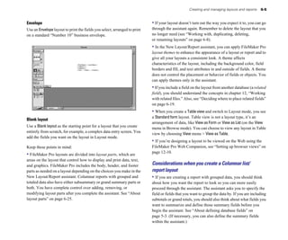 Creating and managing layouts and reports    6-5


Envelope                                                                   • If your layout doesn’t turn out the way you expect it to, you can go
Use an Envelope layout to print the fields you select, arranged to print   through the assistant again. Remember to delete the layout that you
on a standard “Number 10” business envelope.                               no longer need (see “Working with, duplicating, deleting,
                                                                           or renaming layouts” on page 6-8).
                                                                           • In the New Layout/Report assistant, you can apply FileMaker Pro
                                                                           layout themes to enhance the appearance of a layout or report and to
                                                                           give all your layouts a consistent look. A theme affects
                                                                           characteristics of the layout, including the background color, field
                                                                           borders and fill, and text attributes in and outside of fields. A theme
                                                                           does not control the placement or behavior of fields or objects. You
                                                                           can apply themes only in the assistant.
                                                                           • If you include a field on the layout from another database (a related
                                                                           field), you should understand the concepts in chapter 12, “Working
                                                                           with related files.” Also, see “Deciding where to place related fields”
                                                                           on page 6-19.
                                                                           • When you create a Table view and switch to Layout mode, you see
                                                                           a Standard form layout. Table view is not a layout type, it’s an
Blank layout
                                                                           arrangement of data, like View as Form or View as List (on the View
Use a Blank layout as the starting point for a layout that you create
                                                                           menu in Browse mode). You can choose to view any layout in Table
entirely from scratch, for example, a complex data entry screen. You
                                                                           view by choosing View menu > View as Table.
add the fields you want on the layout in Layout mode.
                                                                           • If you’re designing a layout to be viewed on the Web using the
Keep these points in mind:                                                 FileMaker Pro Web Companion, see “Setting up browser views” on
                                                                           page 12-10.
• FileMaker Pro layouts are divided into layout parts, which are
areas on the layout that control how to display and print data, text,
and graphics. FileMaker Pro includes the body, header, and footer          Considerations when you create a Columnar list/
parts as needed on a layout depending on the choices you make in the       report layout
New Layout/Report assistant. Columnar reports with grouped and             • If you are creating a report with grouped data, you should think
totaled data also have either subsummary or grand summary parts or         about how you want the report to look so you can more easily
both. You have complete control over adding, removing, or                  proceed through the assistant. The assistant asks you to specify the
modifying layout parts after you complete the assistant. See “About        field or fields that you want to group the data by. If you are including
layout parts” on page 6-25.                                                subtotals or grand totals, you should also think about what fields you
                                                                           want to summarize and define those summary fields before you
                                                                           begin the assistant. See “About defining database fields” on
                                                                           page 5-3. (If necessary, you can also define the summary fields
                                                                           within the assistant.)
 