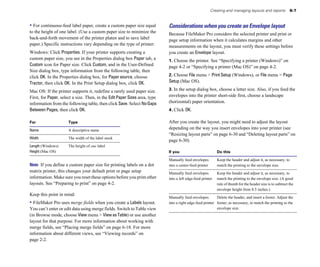 Creating and managing layouts and reports            6-7


• For continuous-feed label paper, create a custom paper size equal         Considerations when you create an Envelope layout
to the height of one label. (Use a custom paper size to minimize the        Because FileMaker Pro considers the selected printer and print or
back-and-forth movement of the printer platen and to save label             page setup information when it calculates margins and other
paper.) Specific instructions vary depending on the type of printer:        measurements on the layout, you must verify these settings before
Windows: Click Properties. If your printer supports creating a              you create an Envelope layout.
custom paper size, you see in the Properties dialog box Paper tab, a        1. Choose the printer. See “Specifying a printer (Windows)” on
Custom icon for Paper size. Click Custom, and in the User-Defined           page 4-2 or “Specifying a printer (Mac OS)” on page 4-2.
Size dialog box, type information from the following table, then
click OK. In the Properties dialog box, for Paper source, choose            2. Choose File menu > Print Setup (Windows), or File menu > Page
Tractor, then click OK. In the Print Setup dialog box, click OK.            Setup (Mac OS).

Mac OS: If the printer supports it, redefine a rarely used paper size.      3. In the setup dialog box, choose a letter size. Also, if you feed the
First, for Paper, select a size. Then, in the Edit Paper Sizes area, type   envelopes into the printer short-side first, choose a landscape
information from the following table, then click Save. Select No Gaps       (horizontal) paper orientation.
Between Pages, then click OK.                                               4. Click OK.

For                   Type                                                  After you create the layout, you might need to adjust the layout
Name                  A descriptive name
                                                                            depending on the way you insert envelopes into your printer (see
                                                                            “Resizing layout parts” on page 6-30 and “Deleting layout parts” on
Width                 The width of the label stock
                                                                            page 6-30).
Length (Windows)      The height of one label
Height (Mac OS)                                                             If you                          Do this

                                                                            Manually feed envelopes         Keep the header and adjust it, as necessary, to
Note If you define a custom paper size for printing labels on a dot         into a center-feed printer      match the printing to the envelope size.
matrix printer, this changes your default print or page setup               Manually feed envelopes        Keep the header and adjust it, as necessary, to
information. Make sure you reset these options before you print other       into a left edge-feed printer	 match the printing to the envelope size. (A good
layouts. See “Preparing to print” on page 4-2.                                                             rule of thumb for the header size is to subtract the
                                                                                                           envelope height from 8.5 inches.)
Keep this point in mind:
                                                                            Manually feed envelopes        Delete the header, and insert a footer. Adjust the
• FileMaker Pro uses merge fields when you create a Labels layout.          into a right edge-feed printer footer, as necessary, to match the printing to the
You can’t enter or edit data using merge fields. Switch to Table view                                      envelope size.
(in Browse mode, choose View menu > View as Table) or use another
layout for that purpose. For more information about working with
merge fields, see “Placing merge fields” on page 6-18. For more
information about different views, see “Viewing records” on
page 2-2.
 