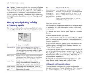 6-8    FileMaker Pro User’s Guide


Note FileMaker Pro uses merge fields when you create an Envelope                 To                   In Layout mode, do this
layout. You can’t enter or edit data using merge fields. Switch to
                                                                                 Include or exclude   Choose Layouts menu > Set Layout Order, then click a
Table view (in Browse mode, choose View menu > View as Table) or
                                                                                 a layout in the      layout name. To include the layout, select Include in layouts
use another layout for that purpose. For more information about                  layout pop-up        menu. To exclude the layout, clear this option. (You can
working with merge fields, see “Placing merge fields” on page 6-18.              menu in Browse,      also click to the left of the layout name to select or clear
For more information about different views, see “Viewing records”                Find, and Preview    this option.)
on page 2-2.                                                                     modes	               You see a checkmark next to the name of a layout that’s
                                                                                                      included in the layout pop-up menu.

Working with, duplicating, deleting,                                             Keep these points in mind:
or renaming layouts                                                              • It’s good practice to duplicate a complex layout before you modify
                                                                                 it, because you can’t undo major changes or revert to a previously
Once you’ve created more than one layout, use the layout pop-up
                                                                                 saved version.
menu, or, in Layout mode, the book to easily switch between layouts.
                                                                                 • A database must have at least one layout, so you can’t delete the
                                                                                 last one.
                                                                                 • Layout names do not have to be unique.
                                                                                 • In a multiuser database, only the host can reorder layouts, and only
                                                                                 when the database isn’t being shared (see “About sharing files on a
                                                                                 network” on page 12-1).
                                                                                 • You can create, duplicate, or delete layouts using buttons on the
To                   In Layout mode, do this                                     Standard toolbar (choose View menu > Toolbars > Standard). See
Duplicate a layout 	 From the layout pop-up menu, choose the layout to           “Using toolbars” on page 1-5.
                     duplicate, then choose Layouts menu > Duplicate Layout.
                                                                                 • You can’t copy an entire layout to another FileMaker Pro file, but
                     You see the duplicated layout, and FileMaker Pro adds its
                     name—with Copy appended—as the last choice in the
                                                                                 you can accomplish the same thing by saving a clone of the file. (See
                     layout pop-up menu.                                         “Saving files” on page 1-7.) You can also copy and paste fields and
                                                                                 layout objects to another file. (See “Copying, duplicating, and
Delete a layout	     From the layout pop-up menu, choose the layout to delete.
                                                                                 deleting objects” on page 6-13.)
                     Choose Layouts menu > Delete Layout, then click Delete in
                     the alert message. You can’t undo deleting a layout.        • All layouts are displayed in the layout pop-up menu in Layout
Rename a layout	     From the layout pop-up menu, choose the layout to           mode, whether Include in layouts menu is selected or not.
                     rename. Choose Layouts menu > Layout Setup and for
                     Layout Name, type a descriptive name, then click OK.        Setting up to print records in columns
Reorder layouts in   Choose Layouts menu > Set Layout Order. Position the        You can choose to print (or preview) records in columns, for
the layout pop-up    pointer over the layout name and drag the layout name to    example, for a directory of names and addresses. This is in contrast
menu                 a new position, then click OK.                              to a Columnar list/report layout, which arranges fields in columns.
 