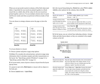 Creating and managing layouts and reports            6-9


When you set up records to print in columns, all the field values (and     4. In the Layout Setup dialog box, General tab, select Print in <value>
labels, if specified) for one record are printed together in a block       columns, select options for the columns, then click OK.
(much like on a label), then all the values for the next record are
                                                                           To                            Do this
printed together, and so on. You see multiple columns only in Layout
and Preview modes and when you print (not in Browse mode or Find           Specify the number of         For Print in <value> columns, type a number
                                                                           columns                       between 1 and 99.
mode).
                                                                           Arrange records to flow        Select Across first.
You can choose to arrange columns across the page or down the              across the page first (left to Use this option for reports like labels, to use the
page.                                                                      right a row at a time)         fewest number of rows and preserve label stock.

                                                                           Arrange records to flow     Select Down first.
                                                                           down the page first (top to Use this option for reports like directories, where
                                                                           bottom a column at a time) you read from top to bottom, column by column.
         1            5                1             2
         2            6                3             4                     5. On the layout, you see vertical lines indicating columns. Arrange
                                                                           fields and other layout objects so they are contained in the sample
         3            7                5             6                     column on the left.
         4            8                7             8
                                                                                           Sample column

         Down first                   Across first


To set up columns in a layout:
                                                                                          Manually resize column
1. Choose a printer and print or page setup options.                                         widths by dragging
FileMaker Pro considers the selected printer, and print or page setup
information when it calculates margins and other measurements on
                                                                           To                        Do this
the layout. See “Specifying a printer (Windows)” on page 4-2 or
“Specifying a printer (Mac OS)” on page 4-2.                               Interactively adjust the Drag the right column boundary (the vertical dashed
                                                                           width of the columns	 line at the right edge of the sample column). If you
2. In Layout mode, create a layout or choose a layout from the layout                               widen the column, you see a medium-gray area that
pop-up menu.                                                                                        indicates a “gutter” area that won’t print.
It’s easiest to start with a Blank layout or a layout with no objects in   Precisely measure and Choose View menu > Object Size. Position the pointer
the body part.                                                             adjust the width of the over the right column boundary and hold down the
                                                                           columns                 mouse button (be careful not to drag the column
3. Choose Layouts menu > Layout Setup.
                                                                                                   width). The column width is the second-to-last field
                                                                                                              in the Size palette.
 