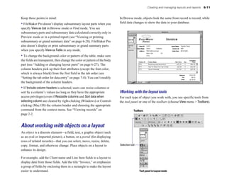 Creating and managing layouts and reports   6-11


Keep these points in mind:                                                 In Browse mode, objects look the same from record to record, while
• FileMaker Pro doesn’t display subsummary layout parts when you           field data changes to show the data in your database.
specify View as List in Browse mode or Find mode. You see
subsummary parts and subsummary data calculated correctly only in
Preview mode or in a printed report (see “Viewing or printing
subsummary or grand summary data” on page 6-28). FileMaker Pro
also doesn’t display or print subsummary or grand summary parts
when you specify View as Table in any mode.
• To change the background color or pattern of the table, make sure
the fields are transparent, then change the color or pattern of the body
part (see “Adding or changing layout parts” on page 6-27). The
column headers pick up their font attributes (except the font color,
which is always black) from the first field in the tab order (see
“Setting the tab order for data entry” on page 7-8). You can’t modify
the background of the column headers.
• If Include column headers is selected, users can resize columns or
sort by a column’s values (as long as they have the appropriate            Working with the layout tools
access privileges) even if Resizable columns and Sort data when            For each type of object you work with, you use specific tools from
selecting column are cleared by right-clicking (Windows) or Control-       the tool panel or one of the toolbars (choose View menu > Toolbars).
clicking (Mac OS) the column header and choosing the appropriate
command from the context menu. See “Viewing records” on                                 Toolbars
page 2-2.


About working with objects on a layout
An object is a discrete element—a field, text, a graphic object (such
as an oval or imported picture), a button, or a portal (for displaying
rows of related records)—that you can select, move, resize, delete,
copy, format, and otherwise change. Place objects on a layout to           Selection tool
enhance its design.

For example, add the Client name and Line Item fields to a layout to
display data from those fields. Add the title “Invoice,” or emphasize
a group of fields by enclosing them in a rectangle to make the layout
easier to understand.                                                                       Tool panel in Layout mode
 