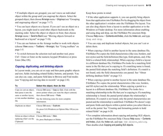 Creating and managing layouts and reports      6-13


• If multiple objects are grouped, you can’t move an individual                 Keep these points in mind:
object within the group until you ungroup the objects. Select the               • If the other application supports it, you can quickly bring objects
grouped object, then choose Arrange menu > Ungroup (see “Grouping               from that application into FileMaker Pro by dragging the object from
and ungrouping objects” on page 7-17).                                          the other application’s window onto the FileMaker Pro layout. You
• You can layer objects on a layout. If you can’t see an object on a            can also drag objects from a layout to another application or to the
layout, you might need to send other objects backwards in the                   Windows or Finder desktop. For more information about enabling
stacking order. Select the object or objects in front, then choose              and using drag and drop, see the FileMaker Pro onscreen Help.
Arrange menu > Send to Back (see “Moving objects forward or                     Choose Help menu > Contents and Index, click the Index tab, and type
backward on a layout” on page 7-18).                                            drag and drop.
• You can use buttons on the Arrange toolbar to work with objects               • You can copy and duplicate locked objects, but you can’t cut or
(choose View menu > Toolbars > Arrange). See “Using toolbars” on                delete them.
page 1-5.                                                                       • When copying a field to another layout in the same database file,
• To switch between the selection tool and another tool, press                  FileMaker Pro copies the field characteristics (like size, borders, and
Ctrl + Enter or Enter on the numeric keypad (Windows) or press                  text styles) and the field definition (like type, field options, and, if the
Enter (Mac OS).                                                                 field is a related field, relationship). When copying a field to a layout
                                                                                in a different database file, FileMaker Pro looks for a matching field
Copying, duplicating, and deleting objects                                      name in the file that you’re copying to. If a matching name is found,
In Layout mode, you can cut or copy and then paste graphic objects              the pasted field adopts the matching field’s definition. If a match is
and text, fields (including related fields), buttons, and portals. You          not found, only the field characteristics are pasted. See “About
can also cut, copy, and paste field data in Browse and Find modes               defining database fields” on page 5-3.
(see “Copying and moving data in records” on page 2-8).                         • When copying a portal to another layout in the same database file,
                                                                                FileMaker Pro copies the portal characteristics (like size, borders,
To                         Select the object, then do this                      and fill styles) and the relationship. When copying a portal to a
Copy (or cut) an object,   Choose Edit menu > Copy (or Cut). Click with the     layout in a different database file, FileMaker Pro looks for a
then paste it onto the     arrow pointer where you want the object centered,    matching relationship in the file that you’re copying to. If a matching
same or another layout,    then choose Edit menu > Paste.                       relationship is found, the pasted portal adopts the relationship’s
or into another database   See the following notes for more complete            definition. If a match is not found, only the portal characteristics are
file                       information.                                         pasted and the relationship is undefined. FileMaker Pro doesn’t copy
Duplicate an object        Choose Edit menu > Duplicate.                        and paste fields and objects within a portal unless you select them as
                           Or, press Ctrl (Windows) or Option (Mac OS) as you   well as the portal. See “Creating and formatting portals to hold
                           drag.                                                related fields” on page 6-20.
Delete an object without Choose Edit menu > Clear.                              • For complete information about copying and pasting OLE objects,
replacing what’s on the Or, press Backspace or Delete.                          see the FileMaker Pro onscreen Help. Choose Help menu > Contents
Clipboard                                                                       and Index, click the Index tab, and type OLE objects,editing.
                                                                                Then double-click Copying and pasting OLE objects.
 