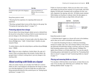 Creating and managing layouts and reports       6-15



To                                          Do this                     Fields on a layout are objects, which you can select, move, resize,
                                                                        and reshape (see the previous sections). In Layout mode, each field
Override the object grids when dragging a   Press Alt (Windows) or
                                                                        displays its field name, formatted with its attributes for font, size,
handle                                      2 (Mac OS) as you drag a
                                            handle.                     style, alignment, line spacing, and color. All fields except container
                                                                        fields display text baselines to indicate where the data appears in
Keep these points in mind:                                              Browse mode and to help you align fields with each other.

• Resizing the first repetition of a repeating field resizes all                                      Field label   Text baseline
repetitions.
• Resizing a grouped object resizes all the objects in the group. See
“Grouping and ungrouping objects” on page 7-17.
                                                                                                                                    Fields display
                                                                                                                                    field names
Protecting objects from change
Prevent objects from being changed, edited, moved, or deleted from         Field tool
the layout by locking them. Locking a field in Layout mode does not
prevent changes to the information in Browse mode.                      Keep these points in mind:

To lock objects on a layout, in Layout mode, select the objects, then   • A field that doesn’t appear on a layout still exists in the database,
choose Arrange menu > Lock. A locked object’s handles are gray          and its data can be used in calculations and summaries.
instead of black.                                                       • To control the formatting for data in a field (text formatting,
                                                                        formats for number, date, time, and container fields) as well as how
To unlock objects, select the locked objects, and then choose Arrange   the field looks (fill and border settings, scroll bars, and so on), choose
menu > Unlock.                                                          field formatting options with no fields selected. FileMaker Pro
                                                                        applies these formats to all fields added later. You can also specify
Note When you copy or duplicate a locked object, the copy isn’t         formatting options individually for each field. See “Formatting field
locked. When you group objects that include a locked object, the        data on a layout” on page 6-21 and “Customizing fields on a layout”
grouped object is locked. Locking doesn’t prevent changes to the        on page 7-1.
stacking order.
                                                                        Placing and removing ﬁelds on a layout
About working with fields on a layout                                   You can place a field anywhere on any layout, as many times as you
                                                                        want. (You can place only fields that you’ve defined. See “About
After you create a layout, you can place new fields on it, remove
                                                                        defining database fields” on page 5-3).
fields you don’t want displayed, and determine the format in which
you want data displayed. (To prevent fields that you define from
being automatically placed on the current layout, see “Setting layout
preferences” on page 12-2.)
 