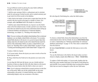 6-16      FileMaker Pro User’s Guide


You get different results by placing the same field in different
                                                                                            Field tool
locations on the layout. For example:                                                                                        The field’s border and
                                                                                                                             baselines appear as you drag
• Add the same summary field to a subsummary part to calculate                                                               the fields onto the layout
totals for each group of sorted records, and to a grand summary part
to get totals for all the records in the database.                             3. In the Specify Field dialog box, select the field to place.
• Add a field to the header or footer part to repeat data from the first
record or the last record on the page as a header or footer. (For                     To place a related field,
                                                                                  choose a relationship name,
example, add a Last Name field to the header in a directory.)                      then choose a related field
• Add the same related field directly on a layout to see the field’s
                                                                                        Select the field to add
value in the first related record, or inside a portal to see values from
more than one related record. (For more information about setting up
a relational database and definitions of relational database
                                                                                         Select to use the field
terminology, see chapter 12, “Working with related files.”)                             name as the field label

Note If you are working with multiple related database files (a relational
database), you can display related fields on the layout. You can place         To choose a related field, choose the relationship to use from the
related fields directly on the layout or in a portal (a layout object that     relationship list above the list of fields. Or choose Define Relationships
displays data from all related records in the related file that match the      to create a relationship (see “Defining relationships for relational
criteria of the relationship). Before you place a related field on your        databases and lookups” on page 12-10). Then select a related field
layout, see “Deciding where to place related fields” on page 6-19 and          from the field list.
“Creating and formatting portals to hold related fields” on page 6-20.         4. Select Create field label to include the field name as text on the
                                                                               layout.
To place a field on a layout:
                                                                               5. Click OK.
1. In Layout mode, choose the layout you want to work on from the
layout pop-up menu.                                                            You see the field name in the field on the layout unless you have
                                                                               chosen to display sample data (View menu > Show > Sample Data).
2. Drag a field from the Field tool to the position you want on the
layout.
                                                                               To replace a field with another, in Layout mode, double-click the
As you drag the field onto the layout, you see a border and text               field, then select another field name in the Specify Field dialog box
baselines to help you align the field with other objects on the layout.        and click OK. If you created a field label when you placed the original
Release the mouse button when the field is where you want it.                  field, that text must be changed to reflect the new field name.
Note If you’re placing a related field in a portal, position it in the first
row of the portal. Make sure all the related fields use the same
relationship as the portal. (A related field that uses a different
relationship displays only one occurrence of the data.)
 