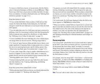 Creating and managing layouts and reports    6-17


To remove a field from a layout, in Layout mode, click the field to         • In general, you work with related fields (for example, selecting,
select it, then press Backspace or Delete, or choose Edit menu > Clear.     resizing, formatting, customizing, and removing) in the same way
Removing a field from a layout does not delete the field or its data        that you work with non-related fields. When you place a related field
from your database. (To delete a field and its data, see “Deleting field    on a layout, you need to know whether it should be located on the
definitions and data” on page 5-12.)                                        layout or in a portal (see “Deciding where to place related fields” on
                                                                            page 6-19).
Keep these points in mind:
                                                                            • In Layout mode, the field name displayed within the field on the
• If you include field labels when you place a field and you then           layout appears as ::Field Name for related fields.
rename the field in the Define Fields dialog box, the field label
                                                                            • When you include a related field on a layout (not in a portal) and
changes to match the new field name on each layout where the field
                                                                            there is more than one related record, you see only the value from the
label appears.
                                                                            first related record. (The order of the related records depends on
• You can make data entry for a field easier and more consistent by         whether a sort order was specified when the relationship was
defining a value list, associating it with the field, then formatting the   created.) See “Deciding where to place related fields” on page 6-19
field as a pop-up menu, pop-up list, checkboxes, or radio buttons.          and “Defining relationships for relational databases and lookups” on
See “Defining a list of values for data entry” on page 7-3.                 page 12-10.
• To have FileMaker Pro insert field data into a line or block of text,
use merge fields (see the next section, “Placing merge fields”).            Placing merge fields
• To “close up” space between fields and other layout objects, omit         Use a merge field—placeholder text in Layout mode that is replaced
empty repetitions of repeating fields or empty portal rows, or reduce       by the field’s value when you browse, preview, or print the layout—
the size of an enclosing layout part, specify sliding options. (See         for documents like form letters, labels, envelopes, or contracts.
“About removing blank space from printed data” on page 7-22.)               Merge fields shrink or expand to fit the amount of text in the field for
                                                                            each record. (This behavior includes collapsing an entire line, such
• To put a static image (like a logo or graphic embellishment) on a         as an empty Address Line 2 field, if the field is by itself on a line and
layout so it appears in every record, create, paste, or import the
                                                                            the field contains no data.)
graphic directly onto the layout instead of using a container field. See
“Inserting graphics onto a layout” on page 7-16.                            For example, when the merge field <<First Name>> is between the
• Instead of placing fields, you can copy fields from other layouts         text Dear and :, (in other words, Dear <<First Name>>:) FileMaker Pro
and other databases. See “Copying, duplicating, and deleting                displays Dear Charles: in Browse mode or Preview mode if the First
objects” on page 6-13.                                                      Name field contains Charles.

Keep these points about related fields in mind:                             FileMaker Pro uses merge fields to create Labels and Envelope
                                                                            layouts.
• Before placing related fields on a layout, you should understand the
concepts in chapter 12, “Working with related files.”                       Note You can’t edit or enter values into a merge field.
 