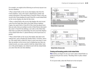 Creating and managing layouts and reports         6-19


For example, you might do the following on an Invoice layout in an
Invoices database:
• Place related fields on the invoice that displays data from the
Clients database, such as the client’s identification number and
contact information. (The match field is Client ID.) There is only one                                                              Related fields
record in the Clients database for each Client ID, so each related field                                                            directly on a layout
on the invoice displays the data for that client.
                                                                                                                                    Related fields
• Place a related field on the invoice that displays the most recent                                                                in a portal
value from the Order Date field in the Order History database.
(Again, the match field is Client ID.) If the client has placed more        Related fields in Layout mode
than one order, there are multiple records in Order History that match
this client’s Client ID. By defining a sort order on the Order Date
field when you define the relationship, the most recent date displays
in the related field when it’s placed directly on the layout (not in a
portal).
• Place related fields on the invoice that display data about each
                                                                                                                                    Data from one
ordered item, such as Product ID, Product Name, Unit Price, and so                                                                  related record
on. (The match field is Order ID.) Since in most cases there is more
than one product on the invoice (you’re displaying more than one
related record), you create a portal to hold the related fields. Each                                                               Data from all
                                                                                                                                    related records
row of the portal displays one related record with the related fields
you select from the Line Item database.                                     Related fields in Browse mode


                                                                           Creating and formatting portals to hold related fields
                                                                           Note Before you begin, be sure you want to place related fields in a
                                                                           portal (see the previous section, “Deciding where to place related
                                                                           fields”).

                                                                           1. In Layout mode, select the Portal tool in the tool panel.



                                                                                                Tool panel
                                                                                                                      Portal tool
 