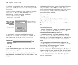 6-20     FileMaker Pro User’s Guide


2. Position the crosshair pointer on the layout where you want the 
            To delete a portal, with the arrow pointer, select the portal, then press
portal to begin, then drag the pointer diagonally until the portal is the 
     Backspace or Delete, or choose Edit menu > Clear. If the portal
size you want.
                                                                 contains related fields or objects, deleting the portal doesn’t remove
3. In the Portal Setup dialog box, for Show records from, choose the 
          the contained objects. Nor does deleting the portal delete the
relationship to use. Or choose Define Relationships to create a 
               relationship defined for the portal.
relationship (see “Defining relationships for relational 

                                                                                To resize a portal row:
databases and lookups” on page 12-10). 

                                                                                1. Select the portal. 

4. Select options for the portal.
                                                                                You see selection handles at each corner of the first portal row.

                                                   Select the relationship to   2. Drag a selection handle.
 Select to allow related
  records to be deleted                            use, or define a new one
                                                                                The first row resizes and each other row resizes to match the first
(from the related file) in
          Browse mode                                                           row.

  Select portal options                                                         Keep these points in mind:
                                                                                • To sort the related records in a portal, you must specify a sort order 

                                                                                in the relationship definition. See “Defining relationships for 

                                                                                relational databases and lookups” on page 12-10.

For more complete information about portal options, see the                     • In most cases, you should enable Show vertical scroll bar in the 

FileMaker Pro onscreen Help. Choose Help menu > Contents and                    Portal Setup dialog box. If you don’t and there are more related 

Index, click the Index tab, and type portals,formatting.                        records than will fit in the number of portal rows you’ve defined, you 

                                                                                won’t be able to see all the related records or enter new related 

 First portal row                                                               records.

                                                                Portal
    Relationship                                                                • For information about creating new related records from the 

   for the portal
                                                                                current file or deleting related records when you delete a record in the 

                                                                                current file, see “Defining relationships for relational 

5. Click OK.                                                                    databases and lookups” on page 12-10. 

6. Place related fields in the portal. (See “Placing and removing               • You can display objects other than fields in portals. An object is in 

fields on a layout” on page 6-16.)                                              a portal if its upper-left corner is inside the portal. An object placed 

                                                                                in the first row of a portal is displayed once for each related record. 

To select a portal, with the arrow pointer, click the border of the
portal, or any other area within the portal that doesn’t contain a field
                                                                                • A portal can’t contain another portal. If you place a portal in a 

                                                                                portal, the portals overlap. 

or object.
 