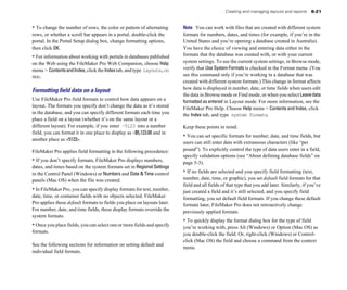 Creating and managing layouts and reports      6-21


• To change the number of rows, the color or pattern of alternating       Note You can work with files that are created with different system
rows, or whether a scroll bar appears in a portal, double-click the       formats for numbers, dates, and times (for example, if you’re in the
portal. In the Portal Setup dialog box, change formatting options,        United States and you’re opening a database created in Australia).
then click OK.                                                            You have the choice of viewing and entering data either in the
• For information about working with portals in databases published       formats that the database was created with, or with your current
on the Web using the FileMaker Pro Web Companion, choose Help             system settings. To use the current system settings, in Browse mode,
menu > Contents and Index, click the Index tab, and type layouts,on       verify that Use System Formats is checked in the Format menu. (You
Web.                                                                      see this command only if you’re working in a database that was
                                                                          created with different system formats.) This change in format affects
                                                                          how data is displayed in number, date, or time fields when users edit
Formatting ﬁeld data on a layout
                                                                          the data in Browse mode or Find mode, or when you select Leave data
Use FileMaker Pro field formats to control how data appears on a          formatted as entered in Layout mode. For more information, see the
layout. The formats you specify don’t change the data as it’s stored      FileMaker Pro Help. Choose Help menu > Contents and Index, click
in the database, and you can specify different formats each time you      the Index tab, and type system formats.
place a field on a layout (whether it’s on the same layout or a
different layout). For example, if you enter –5123 into a number          Keep these points in mind:
field, you can format it in one place to display as –$5,123.00 and in
                                                                          • You can set specific formats for number, date, and time fields, but
another place as <5123>.
                                                                          users can still enter data with extraneous characters (like “per
FileMaker Pro applies field formatting in the following precedence:       pound”). To explicitly control the type of data users enter in a field,
                                                                          specify validation options (see “About defining database fields” on
• If you don’t specify formats, FileMaker Pro displays numbers,           page 5-3).
dates, and times based on the system formats set in Regional Settings
in the Control Panel (Windows) or Numbers and Date & Time control         • If no fields are selected and you specify field formatting (text,
panels (Mac OS) when the file was created.                                number, date, time, or graphic), you set default field formats for that
                                                                          field and all fields of that type that you add later. Similarly, if you’ve
• In FileMaker Pro, you can specify display formats for text, number,     just created a field and it’s still selected, and you specify field
date, time, or container fields with no objects selected. FileMaker       formatting, you set default field formats. If you change these default
Pro applies these default formats to fields you place on layouts later.   formats later, FileMaker Pro does not retroactively change
For number, date, and time fields, these display formats override the     previously applied formats.
system formats.
                                                                          • To quickly display the format dialog box for the type of field
• Once you place fields, you can select one or more fields and specify    you’re working with, press Alt (Windows) or Option (Mac OS) as
formats.                                                                  you double-click the field. Or, right-click (Windows) or Control-
                                                                          click (Mac OS) the field and choose a command from the context
See the following sections for information on setting default and
                                                                          menu.
individual field formats.
 