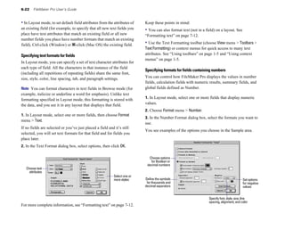 6-22    FileMaker Pro User’s Guide


• In Layout mode, to set default field attributes from the attributes of   Keep these points in mind:
an existing field (for example, to specify that all new text fields you    • You can also format text (not in a field) on a layout. See
place have text attributes that match an existing field or all new         “Formatting text” on page 7-12.
number fields you place have number formats that match an existing
field), Ctrl-click (Window) or 2-click (Mac OS) the existing field.        • Use the Text Formatting toolbar (choose View menu > Toolbars >
                                                                           Text Formatting) or context menus for quick access to many text
Specifying text formats for fields                                         attributes. See “Using toolbars” on page 1-5 and “Using context
                                                                           menus” on page 1-5.
In Layout mode, you can specify a set of text character attributes for
each type of field. All the characters in that instance of the field
                                                                           Specifying formats for fields containing numbers
(including all repetitions of repeating fields) share the same font,
size, style, color, line spacing, tab, and paragraph settings.             You can control how FileMaker Pro displays the values in number
                                                                           fields, calculation fields with numeric results, summary fields, and
Note You can format characters in text fields in Browse mode (for          global fields defined as Number.
example, italicize or underline a word for emphasis). Unlike text
                                                                           1. In Layout mode, select one or more fields that display numeric
formatting specified in Layout mode, this formatting is stored with
the data, and you see it in any layout that displays that field.           values.
                                                                           2. Choose Format menu > Number.
1. In Layout mode, select one or more fields, then choose Format
                                                                           3. In the Number Format dialog box, select the formats you want to
menu > Text.
                                                                           use.
If no fields are selected or you’ve just placed a field and it’s still
                                                                           You see examples of the options you choose in the Sample area.
selected, you will set text formats for that field and for fields you
place later.
2. In the Text Format dialog box, select options, then click OK.

                                                                             Choose options
                                                                              for Boolean or
                                                                            decimal numbers
   Choose text
     attributes
                                                           Select one or
                                                           more styles     Define the symbols                                                Set options
                                                                            for thousands and                                                for negative
                                                                           decimal separators                                                values


                                                                                                                  Specify font, style, size, line
                                                                                                                  spacing, alignment, and color
For more complete information, see “Formatting text” on page 7-12.
 