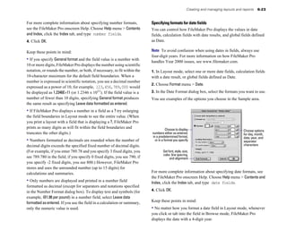 Creating and managing layouts and reports    6-23


For more complete information about specifying number formats,             Specifying formats for date fields
see the FileMaker Pro onscreen Help. Choose Help menu > Contents           You can control how FileMaker Pro displays the values in date
and Index, click the Index tab, and type number fields.                    fields, calculation fields with date results, and global fields defined
4. Click OK.                                                               as Date.

Keep these points in mind:                                                 Note To avoid confusion when using dates in fields, always use
                                                                           four-digit years. For more information on how FileMaker Pro
• If you specify General format and the field value is a number with       handles Year 2000 issues, see www.filemaker.com.
10 or more digits, FileMaker Pro displays the number using scientific
notation, or rounds the number, or both, if necessary, to fit within the   1. In Layout mode, select one or more date fields, calculation fields
10-character maximum for the default field boundaries. When a              with a date result, or global fields defined as Date.
number is expressed in scientific notation, you see a decimal number
                                                                           2. Choose Format menu > Date.
expressed as a power of 10, for example, 123,456,789,000 would
be displayed as 1.2346E+11 (or 1.2346 x 1011). If the field value is a     3. In the Date Format dialog box, select the formats you want to use.
number of fewer than 10 digits, specifying General format produces         You see examples of the options you choose in the Sample area.
the same result as specifying Leave data formatted as entered.
• If FileMaker Pro displays a number in a field as a ? try enlarging
the field boundaries in Layout mode to see the entire value. (When
you print a layout with a field that is displaying a ?, FileMaker Pro
prints as many digits as will fit within the field boundaries and                     Choose to display                                   Choose options
truncates the other digits.)                                               numbers either as entered,                                     for day, month,
                                                                           in a predetermined format,                                     date, year, and
• Numbers formatted as decimals are rounded when the number of               or in a format you specify                                   separator
decimal digits exceeds the specified fixed number of decimal digits.                                                                      characters
(For example, if you enter 789.78 and you specify 3 fixed digits, you              Set font, style, size,
                                                                                   color, line spacing,
see 789.780 in the field; if you specify 0 fixed digits, you see 790; if                and alignment
you specify -2 fixed digits, you see 800.) However, FileMaker Pro
stores and uses the unrounded number (up to 15 digits) for
calculations and summaries.                                                For more complete information about specifying date formats, see
                                                                           the FileMaker Pro onscreen Help. Choose Help menu > Contents and
• Only numbers are displayed and printed in a number field                 Index, click the Index tab, and type date fields.
formatted as decimal (except for separators and notations specified
in the Number Format dialog box). To display text and symbols (for         4. Click OK.
example, @1.98 per pound) in a number field, select Leave data
formatted as entered. If you use the field in a calculation or summary,    Keep these points in mind:
only the numeric value is used.                                            • No matter how you format a date field in Layout mode, whenever
                                                                           you click or tab into the field in Browse mode, FileMaker Pro
                                                                           displays the date with a 4-digit year.
 