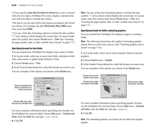 6-24      FileMaker Pro User’s Guide


• If you specify Leave date formatted as entered but a year is entered   Note Use any of the time formatting options to format the time
with only two digits, FileMaker Pro stores, displays, and prints the     symbol, “::” (two colons), which displays the current time. In Layout
year with four digits to include the century.                            mode, select the symbol, then choose Format menu > Time. See
• Be sure to size the date field on the layout according to the format   “Inserting the page number, date, or other variable onto a layout” on
you choose. For example, the date Wednesday, May 5, 2002 needs           page 7-11.
more room than 5/5/02.
                                                                         Specifying formats for fields containing graphics
• Use any of the date formatting options to format the date symbol,      You can control how FileMaker Pro displays images in container
“//” (two slashes), which displays the current date. In Layout mode,     fields.
select the symbol, then choose Format menu > Date. See “Inserting
the page number, date, or other variable onto a layout” on page 7-11.    Note The following instructions also apply to formatting graphic
                                                                         objects that you insert onto a layout. (See “Inserting graphics onto a
Specifying formats for time fields                                       layout” on page 7-16.)
You can control how FileMaker Pro displays time values in fields.        1. In Layout mode, select one or more container fields or inserted
1. In Layout mode, select one or more time fields, calculation fields    graphics.
with a time result, or global fields defined as Time.                    2. Choose Format menu > Graphic.
2. Choose Format menu > Time.                                            3. In the Graphic Format dialog box, select the formats you want to use.
3. In the Time Format dialog box, select the formats you want to use.    You see examples of the options you choose in the Sample area.
You see examples of the options you choose in the Sample area.
                                                                           Choose how to fit the
                                                                            graphic in the frame

                                                                            Choose how to align                               Choose how to align
                                                                         the graphic horizontally                             the graphic vertically
    Choose to display times
    either as entered or in a
         format you specify




   Set font, style, size, color,
line spacing, and alignment                                              For more complete information about specifying graphic formats,
                                                                         see the FileMaker Pro onscreen Help. Choose Help menu > Contents
                                                                         and Index, click the Index tab, and type graphics.
For more complete information about specifying time formats, see
the FileMaker Pro onscreen Help. Choose Help menu > Contents and         4. Click OK.
Index, click the Index tab, and type time fields.
                                                                         Note The formatting options you choose do not affect the original
4. Click OK.
                                                                         graphic.
 