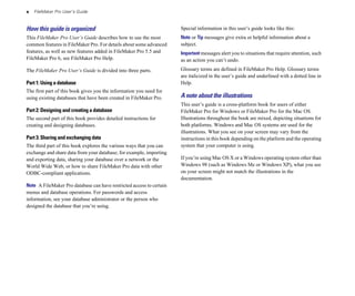 x FileMaker Pro User’s Guide
How this guide is organized
This FileMaker Pro User’s Guide describes how to use the most
common features in FileMaker Pro. For details about some advanced
features, as well as new features added in FileMaker Pro 5.5 and
FileMaker Pro 6, see FileMaker Pro Help.
The FileMaker Pro User’s Guide is divided into three parts.
Part 1: Using a database
The first part of this book gives you the information you need for
using existing databases that have been created in FileMaker Pro.
Part 2: Designing and creating a database
The second part of this book provides detailed instructions for
creating and designing databases.
Part 3: Sharing and exchanging data
The third part of this book explores the various ways that you can
exchange and share data from your database; for example, importing
and exporting data, sharing your database over a network or the
World Wide Web, or how to share FileMaker Pro data with other
ODBC-compliant applications.
Note A FileMaker Pro database can have restricted access to certain
menus and database operations. For passwords and access
information, see your database administrator or the person who
designed the database that you’re using.
Special information in this user’s guide looks like this:
Note or Tip messages give extra or helpful information about a
subject.
Important messages alert you to situations that require attention, such
as an action you can’t undo.
Glossary terms are defined in FileMaker Pro Help. Glossary terms
are italicized in the user’s guide and underlined with a dotted line in
Help.
A note about the illustrations
This user’s guide is a cross-platform book for users of either
FileMaker Pro for Windows or FileMaker Pro for the Mac OS.
Illustrations throughout the book are mixed, depicting situations for
both platforms. Windows and Mac OS systems are used for the
illustrations. What you see on your screen may vary from the
instructions in this book depending on the platform and the operating
system that your computer is using.
If you’re using Mac OS X or a Windows operating system other than
Windows 98 (such as Windows Me or Windows XP), what you see
on your screen might not match the illustrations in the
documentation.
 