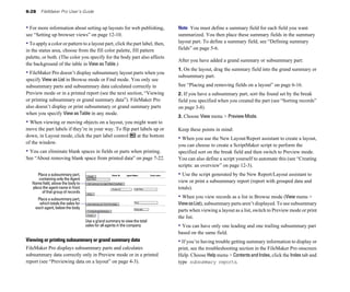 6-28 FileMaker Pro User’s Guide
• For more information about setting up layouts for web publishing,
see “Setting up browser views” on page 12-10.
• To apply a color or pattern to a layout part, click the part label, then,
in the status area, choose from the fill color palette, fill pattern
palette, or both. (The color you specify for the body part also affects
the background of the table in View as Table.)
• FileMaker Pro doesn’t display subsummary layout parts when you
specify View as List in Browse mode or Find mode. You only see
subsummary parts and subsummary data calculated correctly in
Preview mode or in a printed report (see the next section, “Viewing
or printing subsummary or grand summary data”). FileMaker Pro
also doesn’t display or print subsummary or grand summary parts
when you specify View as Table in any mode.
• When viewing or moving objects on a layout, you might want to
move the part labels if they’re in your way. To flip part labels up or
down, in Layout mode, click the part label control at the bottom
of the window.
• You can eliminate blank spaces in fields or parts when printing.
See “About removing blank space from printed data” on page 7-22.
Place a subsummary part,
containing only the Agent
Name field, above the body to
place the agent name in front
of that group of records
Place a subsummary part,
which totals the sales for
each agent, below the body
Use a grand summary to view the total
sales for all agents in the company
Viewing or printing subsummary or grand summary data
FileMaker Pro displays subsummary parts and calculates
subsummary data correctly only in Preview mode or in a printed
report (see “Previewing data on a layout” on page 4-3).
Note You must define a summary field for each field you want
summarized. You then place these summary fields in the summary
layout part. To define a summary field, see “Defining summary
fields” on page 5-6.
After you have added a grand summary or subsummary part:
1. On the layout, drag the summary field into the grand summary or
subsummary part.
See “Placing and removing fields on a layout” on page 6-16.
2. If you have a subsummary part, sort the found set by the break
field you specified when you created the part (see “Sorting records”
on page 3-8).
3. Choose View menu > Preview Mode.
Keep these points in mind:
• When you use the New Layout/Report assistant to create a layout,
you can choose to create a ScriptMaker script to perform the
specified sort on the break field and then switch to Preview mode.
You can also define a script yourself to automate this (see “Creating
scripts: an overview” on page 12-3).
• Use the script generated by the New Report/Layout assistant to
view or print a subsummary report (report with grouped data and
totals).
• When you view records as a list in Browse mode (View menu >
ViewasList), subsummary parts aren’t displayed. To see subsummary
parts when viewing a layout as a list, switch to Preview mode or print
the list.
• You can have only one leading and one trailing subsummary part
based on the same field.
• If you’re having trouble getting summary information to display or
print, see the troubleshooting section in the FileMaker Pro onscreen
Help. Choose Help menu > ContentsandIndex, click the Index tab and
type subsummary reports.
 