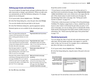 Creating and managing layouts and reports 6-29
Deﬁning page breaks and numbering
You can set options for page breaks and page numbering when you
add a layout part or change a part definition. (When you add a part,
you automatically see the Part Definition dialog box.) To change
options for an existing part:
1. In Layout mode, choose Layouts menu > Part Setup.
2. In the Part Setup dialog box, select the part, then click Change.
You can also double-click the part label on the layout.
3. In the Part Definition dialog box, specify pagination options.
Dimmed options are not available for the selected part type.
To Select
Start a new page before printing the Page break before each occurrence.
contents of the selected part (for example,
print a trailing grand summary on a new
page)
Start a new page after printing the contents Page break after every <value>
of the selected part the specified number occurrences (replace the default
of times (for example, print five records in value 1 if you want more than one
the body, then start a new page) occurrence per page).
Reset the page number to 1 after the Restart page numbers after each
selected part prints (for example, start occurrence.
page numbering after a title header if you
want it to serve as a cover page)
Print part of the contents of the layout part Allow part to break across page
at the bottom of the page and the rest on the boundaries.
next page (FileMaker Pro won’t split the To keep the portion of the part that
contents of a part across two pages unless will not fit on the bottom of the
you specify this option, or the height of the page from printing at the top of the
part won’t fit on a single page) next page, also select Discard
remainder of part before new page.
4. Click OK, then click Done.
Keep these points in mind:
• If your layout is set up to print records in columns and you’ve
specified to print records down the page, choose Pagebreakafterevery
<value> occurrences to start a new column (not a new page) after the
part. If the column setup is to print records across the page, the
specified page break starts a new page. (See “Setting up to print
records in columns” on page 6-9.)
• If the body or other layout part is too large to fit on the printed page,
FileMaker Pro displays a page break as a heavy, dashed line on the
layout to show where it will divide the part when you print. To fit
more on the page, you can set sliding options to dynamically shrink
fields and the enclosing part if the fields contain variable amounts of
information. See “About removing blank space from printed data”
on page 7-22.
Reordering layout parts
You can change the order of only the body and subsummary parts;
other parts, like the header and footer, must appear in a specific
order, so they can’t be moved. For example, move a subsummary
part above the body to see subtotals first.
1. In Layout mode, choose Layouts menu > Part Setup.
2. In the Part Setup dialog box, drag the name of the part to the new
location.
This symbol indicates
that you can’t change
the part’s position
relative to other parts
Use the double-arrow
pointer to drag a part
A part that can’t be moved has a lock icon to the left of its name.
 