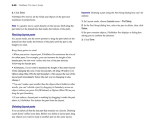 6-30 FileMaker Pro User’s Guide
3. Click Done.
FileMaker Pro moves all the fields and objects in the part and
maintains its proportions.
Note To quickly move a part directly on the layout, Shift-drag the
part label (or the dotted line that marks the bottom of the part).
Resizing layout parts
In Layout mode, use the arrow pointer to drag the part label (or the
dotted line that marks the bottom of the part) until the part is the
height you want.
Keep these points in mind:
• When you resize a layout part, FileMaker Pro maintains the size of
the other parts. For example, you can increase the height of the
header part, but this won’t affect the size of the part directly
following the header part.
• Alternately, if you want to maintain the height of the entire layout
while changing the size of one layout part, Alt-drag (Windows) or
Option-drag (Mac OS) the part boundary. (This causes the size of the
layout part immediately below the part you’re changing to also
change.)
• You can’t make a part smaller than the objects that it holds (in other
words, you can’t shrink a part by dragging its boundary across an
object) unless you press Alt (Windows) or Option (Mac OS) as you
drag the part boundary.
• If you reduce a layout part to nothing by dragging it under the part
above it, FileMaker Pro deletes the part from the layout.
Deleting layout parts
You can delete all but the last part that remains on a layout. Deleting
a part doesn’t affect your data. Before you delete a layout part, drag
any objects you want to keep to another part on the same layout.
Important Deleting a part using the Part Setup dialog box can’t be
undone.
1. In Layout mode, choose Layouts menu > Part Setup.
2. In the Part Setup dialog box, select the part to delete, then click
Delete.
If the part contains objects, FileMaker Pro displays a dialog box
asking you to confirm the deletion.
3. Click Done.
 