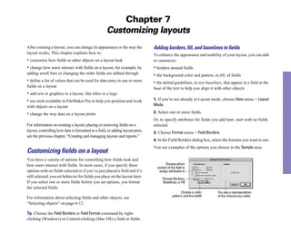 Chapter 7
Customizing layouts
After creating a layout, you can change its appearance or the way the
layout works. This chapter explains how to:
• customize how fields or other objects on a layout look
• change how users interact with fields on a layout, for example, by
adding scroll bars or changing the order fields are tabbed through
• define a list of values that can be used for data entry in one or more
fields on a layout
• add text or graphics to a layout, like titles or a logo
• use tools available in FileMaker Pro to help you position and work
with objects on a layout
• change the way data on a layout prints
For information on creating a layout, placing or removing fields on a
layout, controlling how data is formatted in a field, or adding layout parts,
see the previous chapter, “Creating and managing layouts and reports.”
Customizing fields on a layout
You have a variety of options for controlling how fields look and
how users interact with fields. In most cases, if you specify these
options with no fields selected or if you’ve just placed a field and it’s
still selected, you set behavior for fields you place on the layout later.
If you select one or more fields before you set options, you format
the selected fields.
For information about selecting fields and other objects, see
“Selecting objects” on page 6-12.
Tip Choose the Field Borders or Field Format command by right-
clicking (Windows) or Control-clicking (Mac OS) a field or fields.
Adding borders, ﬁll, and baselines to ﬁelds
To enhance the appearance and usability of your layout, you can add
or customize:
• borders around fields
• the background color and pattern, or fill, of fields
• the dotted guidelines, or text baselines, that appear in a field at the
base of the text to help you align it with other objects
1. If you’re not already in Layout mode, choose View menu > Layout
Mode.
2. Select one or more fields.
Or, to specify attributes for fields you add later, start with no fields
selected.
3. Choose Format menu > Field Borders.
4. In the Field Borders dialog box, select the formats you want to use.
You see examples of the options you choose in the Sample area.
Choose which
Choose a color, You see a representation
portion of the field to
assign attributes to
Choose Borders,
Baselines, or Fill
pattern, and line width of the choices you make
 