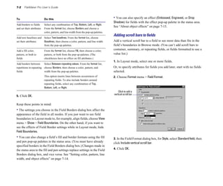 7-2 FileMaker Pro User’s Guide
To Do this
Add borders to fields Select any combination of Top, Bottom, Left, or Right.
and set their attributes From the format list, choose Borders and choose a
color, pattern, and line width from the pop-up palettes.
Add text baselines and Select Text baselines. From the format list, choose
set their attributes Baselines, then choose a color, pattern, and line width
from the pop-up palettes.
Add a fill color, From the format list, choose Fill, then choose a color,
pattern, or both to pattern, or both from the pop-up palettes. (The
fields checkboxes have no effect on fill attributes.)
Add borders between Select Between repeating values. From the format list,
repetitions in repeating choose Borders, then choose a color, pattern, and
fields width from the pop-up palettes.
This option inserts lines between occurrences of
repeating fields. To also include borders around
repeating fields, select any combination of Top,
Bottom, Left, or Right.
5. Click OK.
Keep these points in mind:
• The settings you choose in the Field Borders dialog box affect the
appearance of the field in all modes. If you just want to see field
boundaries in Layout mode to, for example, align fields, choose View
menu > Show > Field Boundaries. On the other hand, if you want to
see the effects of Field Border settings while in Layout mode, hide
Field Boundaries.
• You can also change a field’s fill and border formats using the fill
and pen pop-up palettes in the status area. (You must have already
specified borders in the Field Borders dialog box.) Changes made in
the status area to the fill and pen settings replace settings in the Field
Borders dialog box, and vice versa. See “Setting color, pattern, line
width, and object effects” on page 7-14.
• You can also specify an effect (Embossed, Engraved, or Drop
Shadow) for fields with the effect pop-up palette in the status area.
See “About object effects” on page 7-15.
Adding scroll bars to ﬁelds
Add a vertical scroll bar to a field to see more data than fits in the
field’s boundaries in Browse mode. (You can’t add scroll bars to
container, summary, or repeating fields, or fields formatted to use a
value list.)
1. In Layout mode, select one or more fields.
Or, to specify attributes for fields you add later, start with no fields
selected.
2. Choose Format menu > Field Format.
Click to add a
vertical scroll bar
3. In the Field Format dialog box, for Style, select Standardfield, then
click Include vertical scroll bar.
4. Click OK.
 