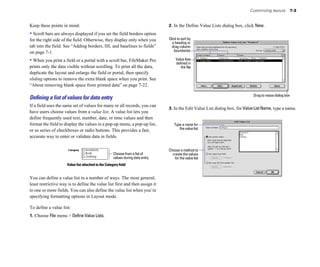 Customizing layouts 7-3
Keep these points in mind:
• Scroll bars are always displayed if you set the field borders option
for the right side of the field. Otherwise, they display only when you
tab into the field. See “Adding borders, fill, and baselines to fields”
on page 7-1.
• When you print a field or a portal with a scroll bar, FileMaker Pro
prints only the data visible without scrolling. To print all the data,
duplicate the layout and enlarge the field or portal, then specify
sliding options to remove the extra blank space when you print. See
“About removing blank space from printed data” on page 7-22.
Deﬁning a list of values for data entry
If a field uses the same set of values for many or all records, you can
have users choose values from a value list. A value list lets you
define frequently used text, number, date, or time values and then
format the field to display the values in a pop-up menu, a pop-up list,
or as series of checkboxes or radio buttons. This provides a fast,
accurate way to enter or validate data in fields.
Choose from a list of
values during data entry
Value list attached to the Category field
You can define a value list in a number of ways. The most general,
least restrictive way is to define the value list first and then assign it
to one or more fields. You can also define the value list when you’re
specifying formatting options in Layout mode.
To define a value list:
1. Choose File menu > Define Value Lists.
2. In the Define Value Lists dialog box, click New.
Click to sort by
a heading or
drag column
boundaries
Value lists
defined in
the file
Drag to resize dialog box
3. In the Edit Value List dialog box, for ValueListName, type a name.
Type a name for
the value list
Choose a method to
create the values
for the value list
 