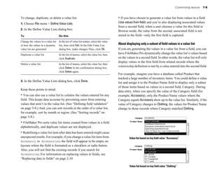 Customizing layouts 7-5
To change, duplicate, or delete a value list:
1. Choose File menu > Define Value Lists.
2. In the Define Value Lists dialog box:
To Do this
Change the values in a value list In the list of value list names, select the value
or how the values in a dynamic list, then click Edit. In the Edit Value List
value list are generated dialog box, make changes.Then, click OK.
Duplicate a value list In the list of names, select the value list, then
click Duplicate.
Delete a value list In the list of names, select the value list, then
click Delete. In the confirmation dialog box,
click Delete again.
3. In the Define Value Lists dialog box, click Done.
Keep these points in mind:
• You can also use a value list to validate the values entered for any
field. This keeps data accurate by preventing users from entering
values that aren’t in the value list. (See “Defining field validation”
on page 5-9.) And, you can sort records in the order of a value list,
for example, sort by month or region. (See “Sorting records” on
page 3-8.)
• FileMaker Pro sorts value list items created from values in a field
alphabetically, and duplicate values are not displayed.
• Redefining a value list item after data has been entered might cause
unexpected results. For example, if you change a value list item from
Accessory to Accessories, the field will appear to be empty on
layouts where the field is formatted as a checkbox or radio button.
Also, you will not find the existing records if you search for
Accessories. For information on replacing values in fields, see
“Replacing data in fields” on page 2-10.
• If you have chosen to generate a value list from values in a field
(Use values from field) and you’re also displaying associated values
from a second field, when a user chooses a value for this field in
Browse mode, the value from the second, associated field is not
stored in the field—only the first field is captured.
About displaying only a subset of field values in a value list
If you are generating the values in a value list from a field, you can
have FileMaker Pro dynamically change the value list’s values based
on the values in a second field. In other words, the value list will only
display values in the first field from related records where the
relationship definition is met by a value entered into the second field.
For example, imagine you have a database called Product that
tracked a large number of inventory items. You could define a value
list and assign it to the Product Name field to display only a subset
of those items based on values in a second field, Category. During
data entry, when you specify the value of the Category field (for
example, Accessory), only the Product Name values where the
Category equals Accessory show up in the value list. Similarly, if the
value of Category changes to Clothing, the values for Product Name
change to those records where Category matched Clothing.
Value list based on key field value “Accessory”
Value list based on key field value “Clothing”
 