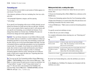 7-12 FileMaker Pro User’s Guide
Formatting text
You can specify how text (both in and outside of fields) appears on
your layout. You control:
• the character attributes of the text, including font, font size, style,
and color
• the paragraph alignment, margins, and line spacing
• tab settings
If you specify text formatting with no text or fields selected, you set
default text formats for fields and text that you add later. Similarly,
if you’ve just created a field or typed text and it’s still selected, and
you specify text formatting, you set default text formats. If you
change these default text formats later, FileMaker Pro does not
retroactively change previously applied formats.
Important You can format characters in text fields in Browse mode
(for example, italicize or underline a word for emphasis). Unlike text
formatting specified in Layout mode, this formatting is stored with
the data, and you see it in any layout that displays that field. Text that
is formatted in Browse mode takes precedence over text formatted in
Layout mode. For example, if you format text as bold in Browse
mode, then switch to Layout mode and format the same field as
italic, the text will continue to display as bold. To eliminate
formatting applied in Browse mode, reformat the text in Browse
mode or export and re-import the data (see “Exporting data from
FileMaker Pro” on page 12-6).
Tip You can use the Text Formatting toolbar (choose View menu >
Toolbars > Text Formatting), the text ruler (choose View menu > Text
Ruler), or context menus for quick access to many text attributes. See
“Using toolbars” on page 1-5 and “Using context menus” on
page 1-5. The text ruler is documented in the FileMaker Pro
onscreen Help. Choose Help menu > Contents and Index, click the
Index tab, and type text, formatting.
Making text bold, italic, or setting other styles
There are several ways to format text. Select the text you want to
format, then:
• Choose text formatting (like a Font or Style) from a submenu on the
Format menu.
• Choose text formatting options from the Text Formatting toolbar.
• Right-click (Windows) or Control-click (Mac OS) and choose text
formatting commands from the context menu.
• Choose Formatmenu > Textto select several text formatting options
at once.
To specify several text attributes at once:
1. Select the text you want to change.
For complete information about selecting text, see “Selecting text”
on page 2-13.
To Do this
Format text in a field in In Browse mode, select text and choose Format
Browse mode menu > Text. This formatting is stored with the data,
and you see it in any layout.
Specify text formatting In Layout mode, select one or more fields, then choose
for fields in Layout Format menu > Text. Or press Alt (Windows) or
mode Option (Mac OS) while double-clicking a field.
Format text on a layout In Layout mode, select text and choose Format menu >
Text.
2. In the Text Format dialog box, select the attributes you want to
use.
In the Sample area, FileMaker Pro displays text formatted with the
attributes you select.
 
