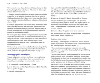7-16 FileMaker Pro User’s Guide
• If you want to use an object effect on a field, try selecting the effect
before placing the field on the layout. Otherwise, the effect might
clip part of the text in the field.
• The width of the effect depends on the width of the object’s border
as specified by the pen width (unless the object has no border, in
which case the object effect is drawn with a 1 point line). The effect’s
color and pattern depend on the fill color and pattern of the selected
object or field.
• When you apply an effect to an existing object, the total size of the
object along with the effect does not change, but the object itself
shrinks to accommodate the effect. Therefore, when you apply an
effect to an existing field, the field dimensions might need to be
enlarged so that the data is readable.
• If you assign an object effect to a transparent object, FileMaker Pro
assigns the object the default fill and then draws the effect. If you
change the fill color, FileMaker Pro adjusts the colors of the effect to
complement the new color. If you change an object’s fill to
transparent after you assign an effect, FileMaker Pro makes the
effect transparent, too.
• Buttons always have an Embossed effect. You can change this by
selecting the button and choosing another effect from the object
effects palette. See “Using buttons with scripts” on page 12-12.
Inserting graphics onto a layout
You can add graphics anywhere on a layout. Use a graphic on a
layout instead of a container field whenever you want the same
image (like a company logo) on every record or report.
1. In Layout mode, choose Insert menu > Picture.
2. In the dialog box, for Files of type (Windows) or Show (Mac OS),
choose a graphic file type.
3. Navigate to the graphic file.
If you select Store only a reference to the file, FileMaker Pro doesn’t
import the graphic file, it only keeps track of where it is on your hard
disk. This option may reduce the size of your FileMaker Pro file, but
if you move or delete the file, FileMaker Pro won’t be able to
display it.
4. Select the file and click Open, or double-click the filename.
For some file formats, you see a dialog box with options for
customizing how the graphic is inserted. The graphics options are
documented in the FileMaker Pro onscreen Help. Choose Help
menu > Contents and Index, click the Index tab, and type Insert
Picture command.
5. Position and size the graphic on the layout as needed.
See “Moving objects on a layout” on page 6-14 and “Changing an
object’s shape and size” on page 6-14.
Keep these points in mind:
• To display a different graphic in each record, paste or insert the
graphic into a container field in Browse mode. For more information,
see “Inserting graphics into fields” on page 2-11.
• You can also paste a graphic that you copied from another
application onto a layout. See “Copying, duplicating, and deleting
objects” on page 6-13.
• If your system and other applications support it, you can quickly
bring a graphic or movie from another application into FileMaker
Pro by dragging the object from the other application’s window onto
the FileMaker Pro layout. You can also drag objects from a layout to
another application or to the Windows or Mac OS desktop.
• Windows: You can insert OLE objects onto a layout by choosing
Insert menu > Object and specifying the type of object to import. In
FileMaker Pro for the Mac OS, OLE objects appear as graphics. For
more information about how FileMaker Pro treats OLE objects, see
the FileMaker Pro onscreen Help. Choose Help menu > Contentsand
Index, click the Index tab, and type OLE objects,editing.
 