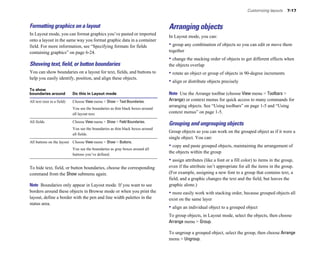 Customizing layouts 7-17
Formatting graphics on a layout
In Layout mode, you can format graphics you’ve pasted or imported
onto a layout in the same way you format graphic data in a container
field. For more information, see “Specifying formats for fields
containing graphics” on page 6-24.
Showing text, ﬁeld, or button boundaries
You can show boundaries on a layout for text, fields, and buttons to
help you easily identify, position, and align these objects.
To show
boundaries around Do this in Layout mode
All text (not in a field) Choose View menu > Show > Text Boundaries.
You see the boundaries as thin black boxes around
all layout text.
All fields Choose View menu > Show > Field Boundaries.
You see the boundaries as thin black boxes around
all fields.
All buttons on the layout Choose View menu > Show > Buttons.
You see the boundaries as gray boxes around all
buttons you’ve defined.
To hide text, field, or button boundaries, choose the corresponding
command from the Show submenu again.
Note Boundaries only appear in Layout mode. If you want to see
borders around these objects in Browse mode or when you print the
layout, define a border with the pen and line width palettes in the
status area.
Arranging objects
In Layout mode, you can:
• group any combination of objects so you can edit or move them
together
• change the stacking order of objects to get different effects when
the objects overlap
• rotate an object or group of objects in 90-degree increments
• align or distribute objects precisely
Note Use the Arrange toolbar (choose View menu > Toolbars >
Arrange) or context menus for quick access to many commands for
arranging objects. See “Using toolbars” on page 1-5 and “Using
context menus” on page 1-5.
Grouping and ungrouping objects
Group objects so you can work on the grouped object as if it were a
single object. You can:
• copy and paste grouped objects, maintaining the arrangement of
the objects within the group
• assign attributes (like a font or a fill color) to items in the group,
even if the attribute isn’t appropriate for all the items in the group.
(For example, assigning a new font to a group that contains text, a
field, and a graphic changes the text and the field, but leaves the
graphic alone.)
• more easily work with stacking order, because grouped objects all
exist on the same layer
• align an individual object to a grouped object
To group objects, in Layout mode, select the objects, then choose
Arrange menu > Group.
To ungroup a grouped object, select the group, then choose Arrange
menu > Ungroup.
 