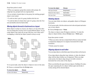 7-18 FileMaker Pro User’s Guide
Keep these points in mind:
• When you ungroup a group that contains other groups, the
subgroups stay grouped until you ungroup them.
• If you include a locked object in the group, the resulting grouped
object is also locked.
• To edit text that’s part of a group, double-click the text.
• To edit the label of a button that’s part of a group, select the Text
tool and double-click the button label.
Moving objects forward or backward on a layout
When objects overlap on a layout, one object is on top of the other.
You can change this stacking order to create different effects. As you
create objects, they stack one on top of the last, even if they aren’t
overlapping, so that the last object created is always on top.
Before After
Bring forward Bring to front
Send backward Send to back
1. In Layout mode, select the object or objects to move in the stack.
2. Choose a command from the Arrange menu.
To move the object Choose
One layer forward Bring Forward
Behind all other objects Send to Back
One layer back Send Backward
Rotating objects
You can rotate fields, text objects, and graphic objects in 90-degree
increments.
1. In Layout mode, click the selection tool in the tool panel and select
one or more objects.
2. Choose Arrange menu > Rotate.
The object or objects rotate 90 degrees clockwise. To rotate the
object or objects further, choose Arrange menu > Rotate again.
Keep these points in mind:
• When you click or tab into a rotated field in Browse mode, the field
is temporarily displayed in its original, horizontal left-to-right,
orientation.
• Portals cannot be rotated.
Aligning objects to each other
You can align objects or distribute space between them on the layout.
If you align objects along their tops, bottoms, or sides, the objects
align with the object farthest out of alignment. When you align
center points, the objects align along an invisible vertical or
horizontal line in the center of the objects.
When you distribute the space between objects, FileMaker Pro takes
the space separating the two objects farthest apart and divides it
evenly among all the selected objects.
To move the object Choose
In front of all objects Bring to Front
 