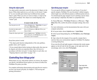 Customizing layouts 7-21
Using the object grids
Use object grids to precisely control the placement of objects on the
layout. When object grids are on, each object on the layout “snaps-
to” its own invisible grid (which may be different from another
object’s grid). When you move or resize an object, it snaps-to the
nearest grid coordinate. New objects are created aligning to the
“master” grid.
To In Layout mode, do this
Turn the grid on or off Choose Arrange menu > ObjectGrids. To turn it
off, choose Object Grids again.
Override the object grid’s Press Alt (Windows) or 2 (Mac OS) as you
snap-to effect drag an object.
Change the object grids units Choose Layouts menu > Set Rulers. In the Set
Rulers dialog box, for GridSpacing, type a value
and choose a unit of measure.
Keep these points in mind:
• The object grids function independently of the ruler gridlines,
graphic rulers, and T-squares.
• If you created objects before turning on object grids, they may not
be aligned, and when you reposition them, they will move in
accordance with their own grid. To align objects to each other, see
“Aligning objects to each other” on page 7-18.
Controlling how things print
What printer you use, what printer options you choose, the margins
you specify, and different layout options you choose all affect how
FileMaker Pro prints your data.
For complete information about printing and using Preview mode to
see how your layout will print, see chapter 4, “Previewing and
printing information.”
Specifying page margins
You can specify different margins for each layout. If you don’t
specify margins, FileMaker Pro uses the printer’s default margins,
which might vary with different printers or different printer drivers.
You should specify page margins if you’re printing a layout where
exact spacing is important, like labels or a preprinted form.
1. Choose File menu > Print Setup (Windows), or File menu > Page
Setup (Mac OS), confirm the printer and paper settings, then click
OK.
For more information, see the documentation that came with your
computer and printer.
2. In Layout mode, choose Layouts menu > Layout Setup.
3. In the Layout Setup dialog box, for PrintOptions, select Fixedpage
margins.
4. Type values for the margins (if you specify a margin that is
narrower than your current printer supports, FileMaker Pro displays
a warning dialog box).
If you want the left and right margins to alternate (the inside margin
appears on the left side for the first page, on the right side for the
second page, and so on), select Facing pages.
Select to
specify sizes
Type margin sizes
Select for alternating
margins
 