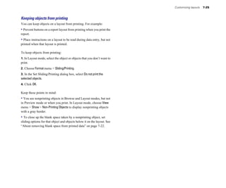 Customizing layouts 7-25
Keeping objects from printing
You can keep objects on a layout from printing. For example:
• Prevent buttons on a report layout from printing when you print the
report.
• Place instructions on a layout to be read during data entry, but not
printed when that layout is printed.
To keep objects from printing:
1. In Layout mode, select the object or objects that you don’t want to
print.
2. Choose Format menu > Sliding/Printing.
3. In the Set Sliding/Printing dialog box, select Do not print the
selected objects.
4. Click OK.
Keep these points in mind:
• You see nonprinting objects in Browse and Layout modes, but not
in Preview mode or when you print. In Layout mode, choose View
menu > Show > Non-Printing Objects to display nonprinting objects
with a gray border.
• To close up the blank space taken by a nonprinting object, set
sliding options for that object and objects below it on the layout. See
“About removing blank space from printed data” on page 7-22.
 