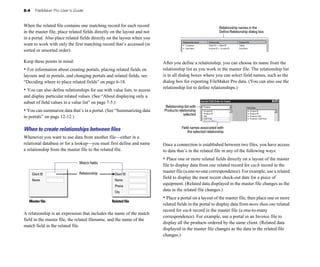 8-4 FileMaker Pro User’s Guide
When the related file contains one matching record for each record
in the master file, place related fields directly on the layout and not
in a portal. Also place related fields directly on the layout when you
want to work with only the first matching record that’s accessed (in
sorted or unsorted order).
Keep these points in mind:
• For information about creating portals, placing related fields on
layouts and in portals, and changing portals and related fields, see
“Deciding where to place related fields” on page 6-18.
• You can also define relationships for use with value lists, to access
and display particular related values. (See “About displaying only a
subset of field values in a value list” on page 7-5.)
• You can summarize data that’s in a portal. (See “Summarizing data
in portals” on page 12-12.)
When to create relationships between ﬁles
Whenever you want to use data from another file—either in a
relational database or for a lookup—you must first define and name
a relationship from the master file to the related file.
Client ID
Name
Client ID
Name
Phone
City
Relationship
Match fields
Master file Related file
A relationship is an expression that includes the name of the match
field in the master file, the related filename, and the name of the
match field in the related file.
Define Relationship dialog box
Relationship names in the
After you define a relationship, you can choose its name from the
relationship list as you work in the master file. The relationship list
is in all dialog boxes where you can select field names, such as the
dialog box for exporting FileMaker Pro data. (You can also use the
relationship list to define relationships.)
Relationship list with
Products relationship
selected
Field names associated with
the selected relationship
Once a connection is established between two files, you have access
to data that’s in the related file in any of the following ways:
• Place one or more related fields directly on a layout of the master
file to display data from one related record for each record in the
master file (a one-to-one correspondence). For example, use a related
field to display the most recent check-out date for a piece of
equipment. (Related data displayed in the master file changes as the
data in the related file changes.)
• Place a portal on a layout of the master file, then place one or more
related fields in the portal to display data from more than one related
record for each record in the master file (a one-to-many
correspondence). For example, use a portal in an Invoice file to
display all the products ordered by the same client. (Related data
displayed in the master file changes as the data in the related file
changes.)
 