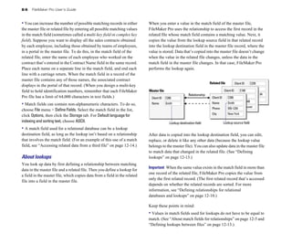 8-6 FileMaker Pro User’s Guide
• You can increase the number of possible matching records in either
the master file or related file by entering all possible matching values
in the match field (sometimes called a multi-key field or complex key
field). Suppose you want to display all the sales contracts obtained
by each employee, including those obtained by teams of employees,
in a portal in the master file. To do this, in the match field of the
related file, enter the name of each employee who worked on the
contract that’s entered in the Contract Name field in the same record.
Place each name on a separate line in the match field, and end each
line with a carriage return. When the match field in a record of the
master file contains any of those names, the associated contract
displays in the portal of that record. (When you design a multi-key
field to hold identification numbers, remember that each FileMaker
Pro file has a limit of 64,000 characters in text fields.)
• Match fields can contain non-alphanumeric characters. To do so,
choose File menu > Define Fields. Select the match field in the list,
click Options, then click the Storage tab. For Default language for
indexing and sorting text, choose ASCII.
• A match field used for a relational database can be a lookup
destination field, as long as the lookup isn’t based on a relationship
that involves the match field. (For an example of this use of a match
field, see “Accessing related data from a third file” on page 12-14.)
About lookups
You look up data by first defining a relationship between matching
data in the master file and a related file. Then you define a lookup for
a field in the master file, which copies data from a field in the related
file into a field in the master file.
When you enter a value in the match field of the master file,
FileMaker Pro uses the relationship to access the first record in the
related file whose match field contains a matching value. Next, it
copies the value from the lookup source field in that related record
into the lookup destination field in the master file record, where the
value is stored. Data that’s copied into the master file doesn’t change
when the value in the related file changes, unless the data in the
match field in the master file changes. In that case, FileMaker Pro
performs the lookup again.
C235
Client ID
42.83.91.04
C100
Client ID
555-3849
Vancouver
Master file
C200
Client ID
Smith
Name
Related file
Relationship
Lookup destination field Lookup source field
C200
Client ID
Smith
Name
555-1234
Phone
New York
City
After data is copied into the lookup destination field, you can edit,
replace, or delete it like any other data (because the lookup value
belongs to the master file). You can also update data in the master file
to match data that changed in the related file. (See “Defining
lookups” on page 12-13.)
Important When the same value exists in the match field in more than
one record of the related file, FileMaker Pro copies the value from
only the first related record. (The first related record that’s accessed
depends on whether the related records are sorted. For more
information, see “Defining relationships for relational
databases and lookups” on page 12-10.)
Keep these points in mind:
• Values in match fields used for lookups do not have to be equal to
match. (See “About match fields for relationships” on page 12-5 and
“Defining lookups between files” on page 12-13.)
 